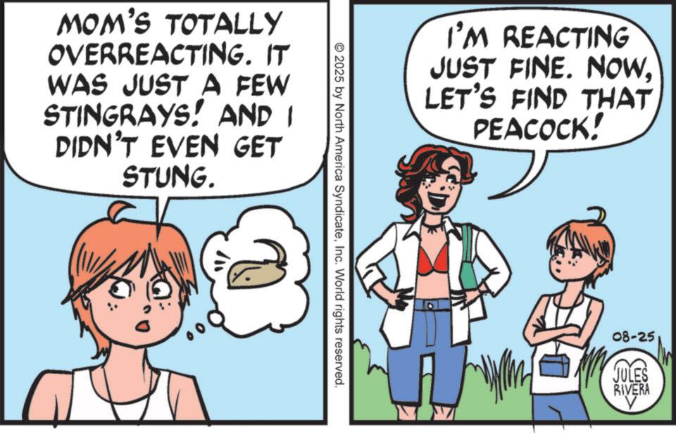 Fiction OCR: MOM'S TOTALLY OVERREACTING. IT WAS JUST A FEW STINGRAYS! AND I DIDN'T EVEN GET STUNG. ??? © 2025 by North America SyndicateInc. World rights reserved. I'M REACTING JUST FINE. NOWLET'S FIND THAT PEACOCK! 08-25 JULES RIVERA MOM'S TOTALLY OVERREACTING . IT WAS JUST A FEW STINGRAYS ! AND I DIDN'T EVEN GET STUNG . ??? © 2025 by North America SyndicateInc. World rights reserved . I'M REACTING JUST FINE . NOWLET'S FIND THAT PEACOCK ! 08-25 JULES RIVERA