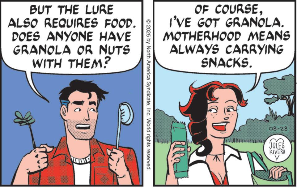 Comic book OCR: BUT THE LURE ALSO REQUIRES FOOD. DOES ANYONE HAVE GRANOLA OR NUTS WITH THEM? OF COURSEI'VE GOT GRANOLA. MOTHERHOOD MEANS ALWAYS CARRYING SNACKS. 2025 by North America SyndicateInc. World rights reserved. 08-28 JULES RIVERA V BUT THE LURE ALSO REQUIRES FOOD . DOES ANYONE HAVE GRANOLA OR NUTS WITH THEM ? OF COURSEI'VE GOT GRANOLA . MOTHERHOOD MEANS ALWAYS CARRYING SNACKS . 2025 by North America SyndicateInc. World rights reserved . 08-28 JULES RIVERA V