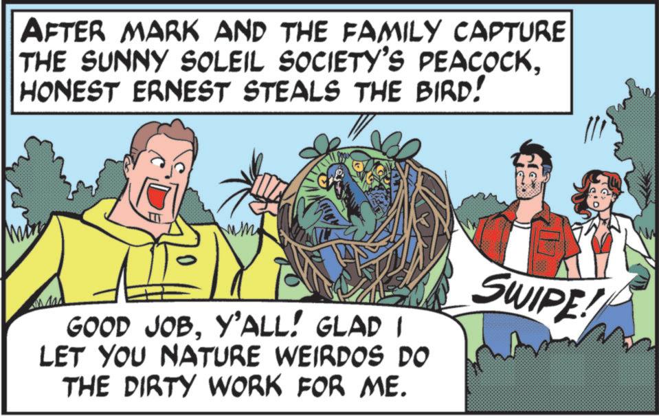 Animated cartoon OCR: AFTER MARK AND THE FAMILY CAPTURE THE SUNNY SOLEIL SOCIETY'S PEACOCKHONEST ERNEST STEALS THE BIRD! mm 2 GOOD JOBY'ALL! GLAD I LET YOU NATURE WEIRDOS DO THE DIRTY WORK FOR ME. SWIPE! AFTER MARK AND THE FAMILY CAPTURE THE SUNNY SOLEIL SOCIETY'S PEACOCKHONEST ERNEST STEALS THE BIRD ! mm 2 GOOD JOBY'ALL ! GLAD I LET YOU NATURE WEIRDOS DO THE DIRTY WORK FOR ME . SWIPE !