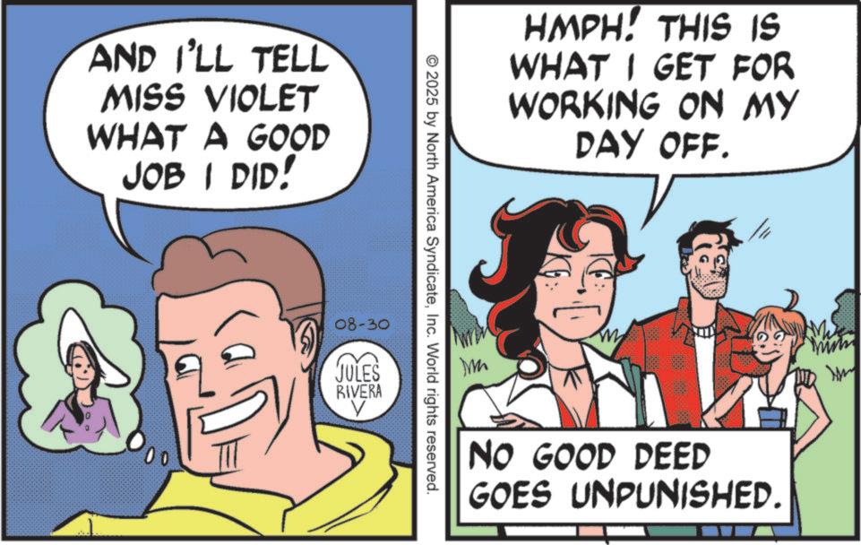 Happiness OCR: AND I'LL TELL MISS VIOLET WHAT A GOOD JOB I DID! 00 HMPH! THIS IS WHAT I GET FOR WORKING ON MY DAY OFF. © 2025 by North America SyndicateInc. World rights reserved. 08-30 JULES RIVERA V m NO GOOD DEED GOES UNPUNISHED. AND I'LL TELL MISS VIOLET WHAT A GOOD JOB I DID ! 00 HMPH ! THIS IS WHAT I GET FOR WORKING ON MY DAY OFF . © 2025 by North America SyndicateInc. World rights reserved . 08-30 JULES RIVERA V m NO GOOD DEED GOES UNPUNISHED .
