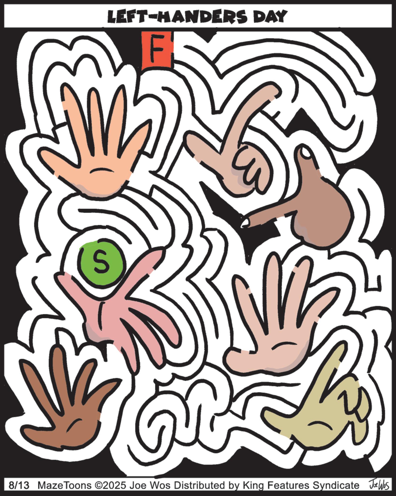 Graphic design OCR: S LEFT-HANDERS DAY F 8/13 MazeToons ©2025 Joe Wos Distributed by King Features Syndicate Jobs S LEFT - HANDERS DAY F 8/13 MazeToons © 2025 Joe Wos Distributed by King Features Syndicate Jobs