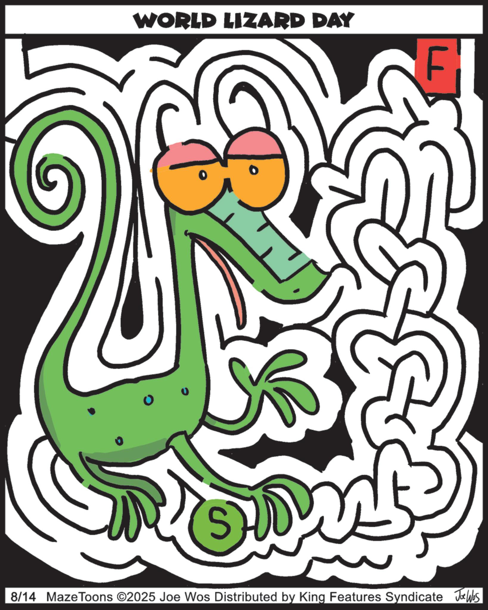 Graphic design OCR: WORLD LIZARD DAY F ? 8/14 Maze Toons ©2025 Joe Wos Distributed by King Features Syndicate Jobs WORLD LIZARD DAY F ? 8/14 Maze Toons © 2025 Joe Wos Distributed by King Features Syndicate Jobs