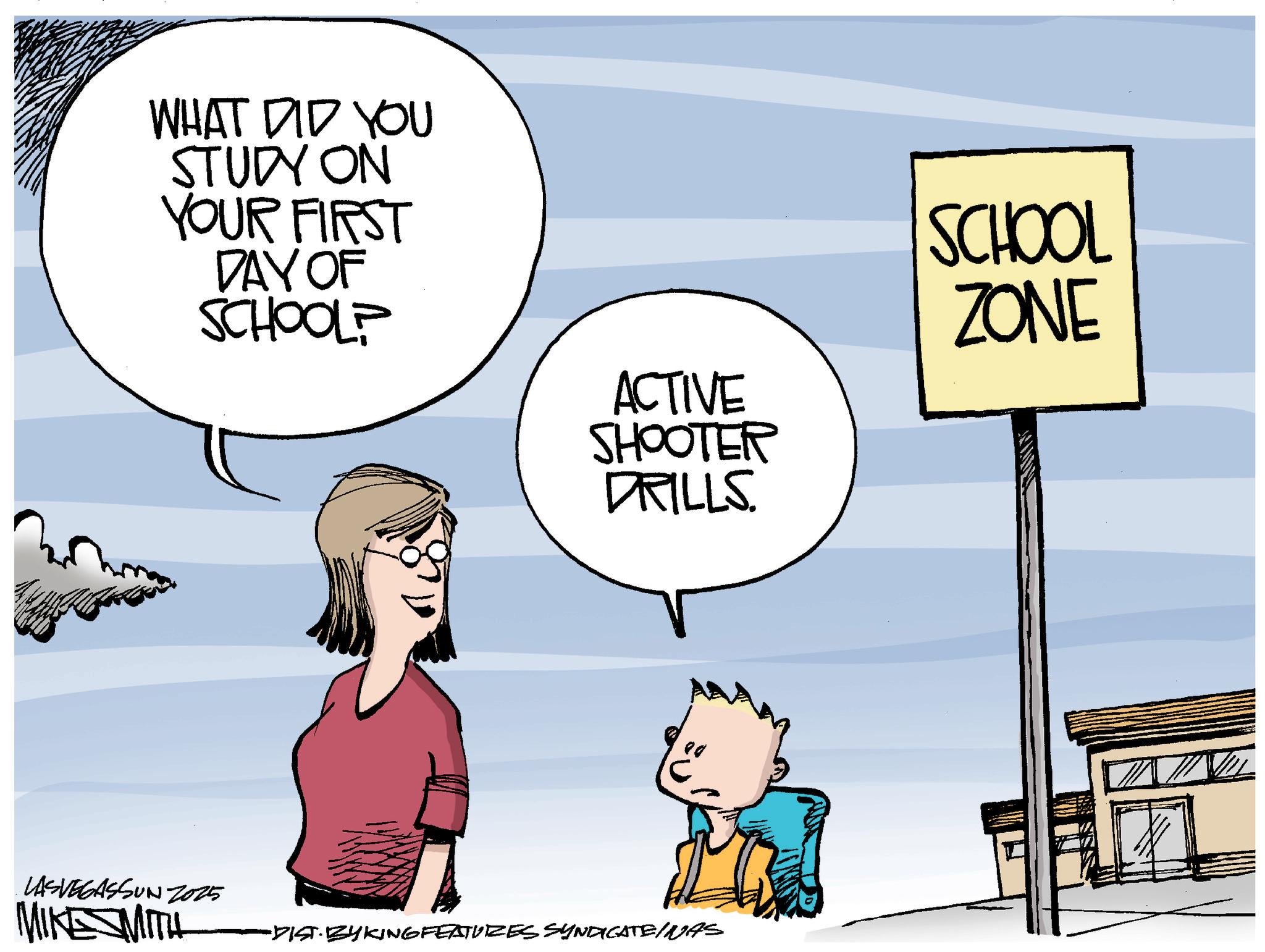 Photo caption OCR: WHAT DID YOU STUDY ON YOUR FIRST DAY OF SCHOOL? ACTIVE SHOOTER DRILLS. SCHOOL ZONE ?? c LASVEGASSUN 2015 MIKESMITH -DIST· BYKING FEATURES SYNDICATE/NAS WHAT DID YOU STUDY ON YOUR FIRST DAY OF SCHOOL ? ACTIVE SHOOTER DRILLS . SCHOOL ZONE ?? c LASVEGASSUN 2015 MIKESMITH -DIST · BYKING FEATURES SYNDICATE / NAS