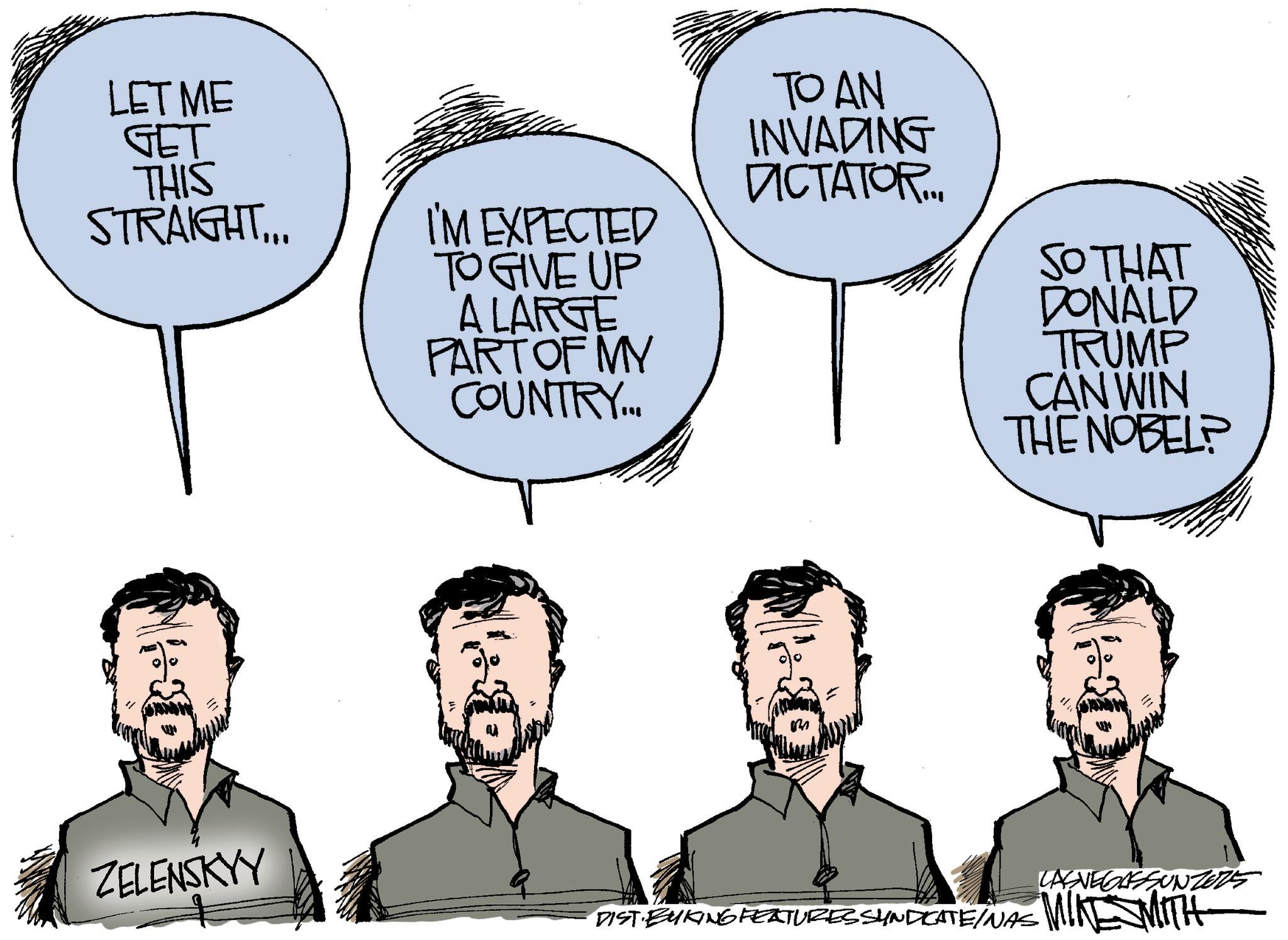 Photo caption OCR: LET ME GET THIS STRAIGHT... I'M EXPECTED TO GIVE UP A LARGE PART OF MY COUNTRY... TO AN INVADING DICTATOR... SO THAT DONALD TRUMP CAN WIN THE NOBEL? ZELENSKYY LASVEGASSUNZERS DIST BYKING FEATURES SYNDICATE/NAS MINESMITH LET ME GET THIS STRAIGHT ... I'M EXPECTED TO GIVE UP A LARGE PART OF MY COUNTRY ... TO AN INVADING DICTATOR ... SO THAT DONALD TRUMP CAN WIN THE NOBEL ? ZELENSKYY LASVEGASSUNZERS DIST BYKING FEATURES SYNDICATE / NAS MINESMITH