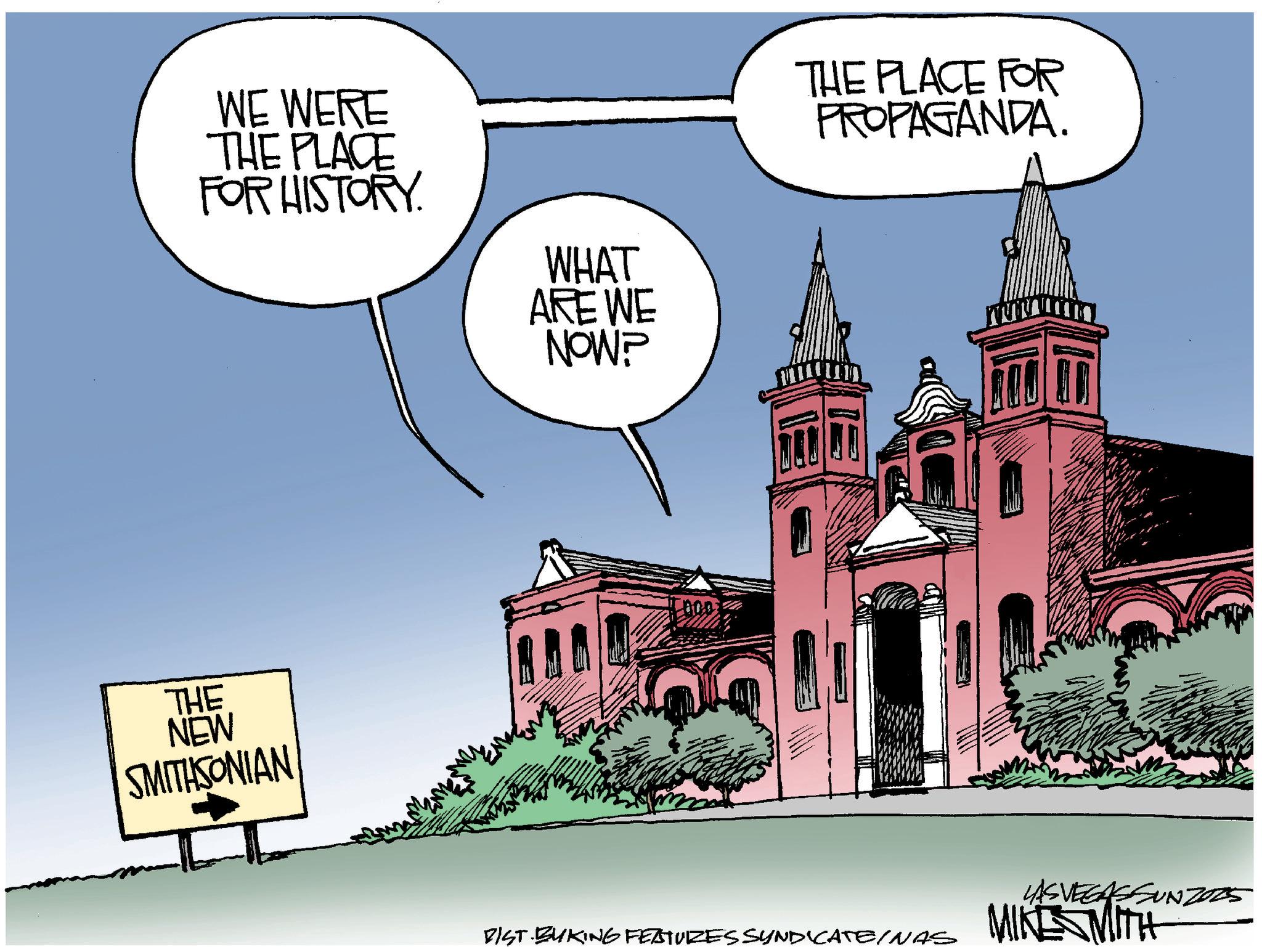 Dome OCR: WE WERE THE PLACE FOR HISTORY. WHAT ARE WE NOW? THE NEW SMITHSONIAN THE PLACE FOR PROPAGANDA. BIST BUKING FEATURES SYNDICATE/NAS LAS VEGASSUNZO25 MIKE MITH WE WERE THE PLACE FOR HISTORY . WHAT ARE WE NOW ? THE NEW SMITHSONIAN THE PLACE FOR PROPAGANDA . BIST BUKING FEATURES SYNDICATE / NAS LAS VEGASSUNZO25 MIKE MITH