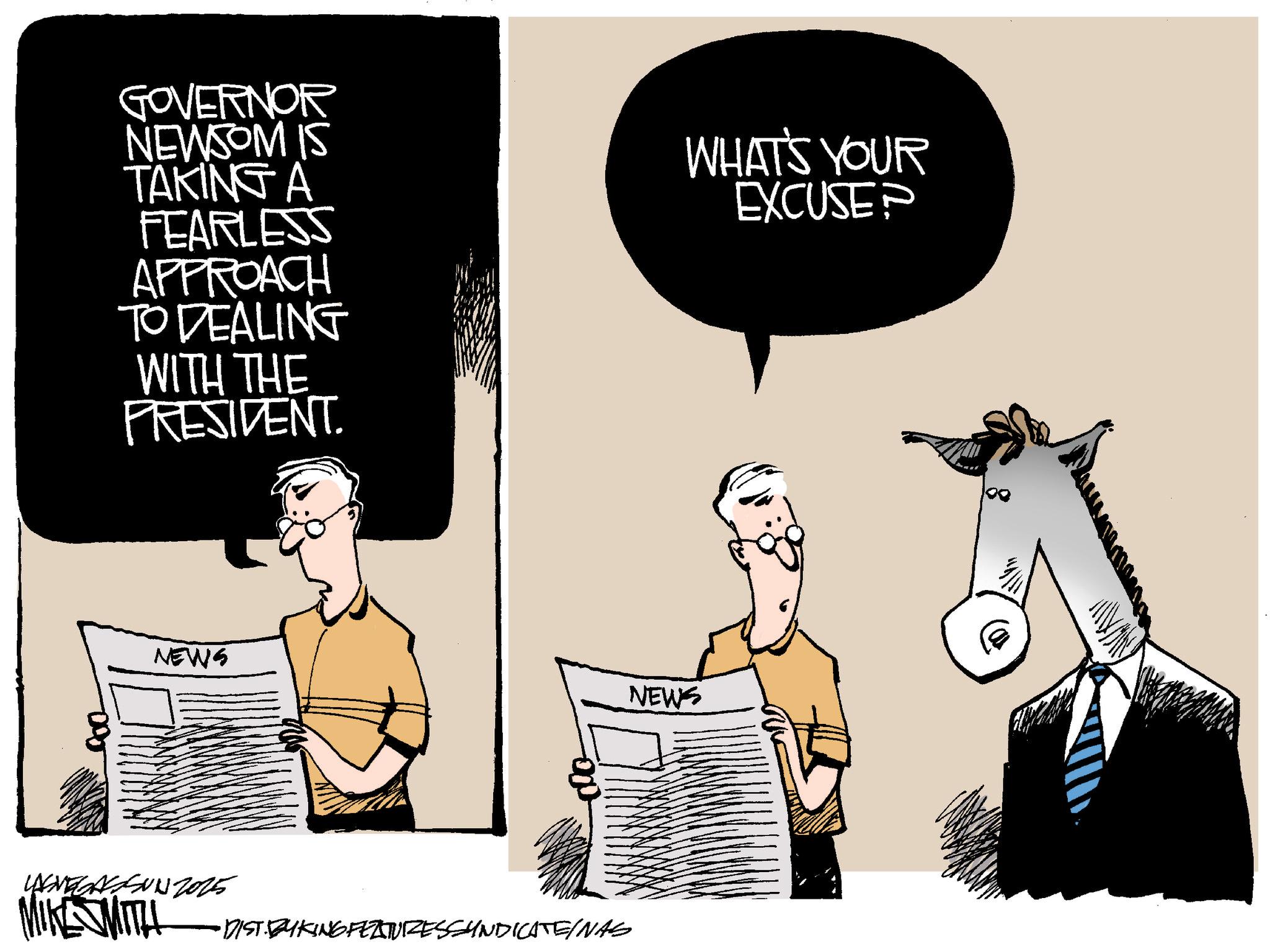 Photo caption OCR: GOVERNOR NEWSOM IS TAKING A WHAT'S YOUR EXCUSE? FEARLESS APPROACH TO DEALING WITH THE PRESIDENT. NEWS NEWS LASVEGASUN 2025 MIKE SMITH •DIST BYKING FEZTUIZESSYNDICATEINAS g GOVERNOR NEWSOM IS TAKING A WHAT'S YOUR EXCUSE ? FEARLESS APPROACH TO DEALING WITH THE PRESIDENT . NEWS NEWS LASVEGASUN 2025 MIKE SMITH • DIST BYKING FEZTUIZESSYNDICATEINAS g