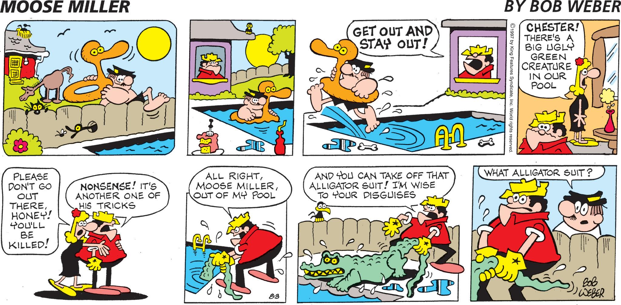 Pleased OCR: MOOSE MILLER GET OUT AND STAY OUT! BY BOB WEBER 1997 by King Features SyndicateInc. World rights reserved. CHESTER! THERE'S A BIG UGLY GREEN CREATURE IN OUR POOL PLEASE DON'T GO OUT THEREHONEY! YOU'LL BE KILLED! NONSENSE! IT'S ANOTHER ONE OF HIS TRICKS SIB ALL RIGHTOUT OF MY POOL P& ??? AND YOU CAN TAKE OFF THAT ALLIGATOR SUIT! I'M WISE TO YOUR DISGUISES WHAT ALLIGATOR SUIT? 8:3 ??? WEBER MOOSE MILLER GET OUT AND STAY OUT ! BY BOB WEBER 1997 by King Features SyndicateInc. World rights reserved . CHESTER ! THERE'S A BIG UGLY GREEN CREATURE IN OUR POOL PLEASE DON'T GO OUT THEREHONEY ! YOU'LL BE KILLED ! NONSENSE ! IT'S ANOTHER ONE OF HIS TRICKS SIB ALL RIGHTMOOSE MILLEROUT OF MY POOL P & ??? AND YOU CAN TAKE OFF THAT ALLIGATOR SUIT ! I'M WISE TO YOUR DISGUISES WHAT ALLIGATOR SUIT ? 8 : 3 ??? WEBER