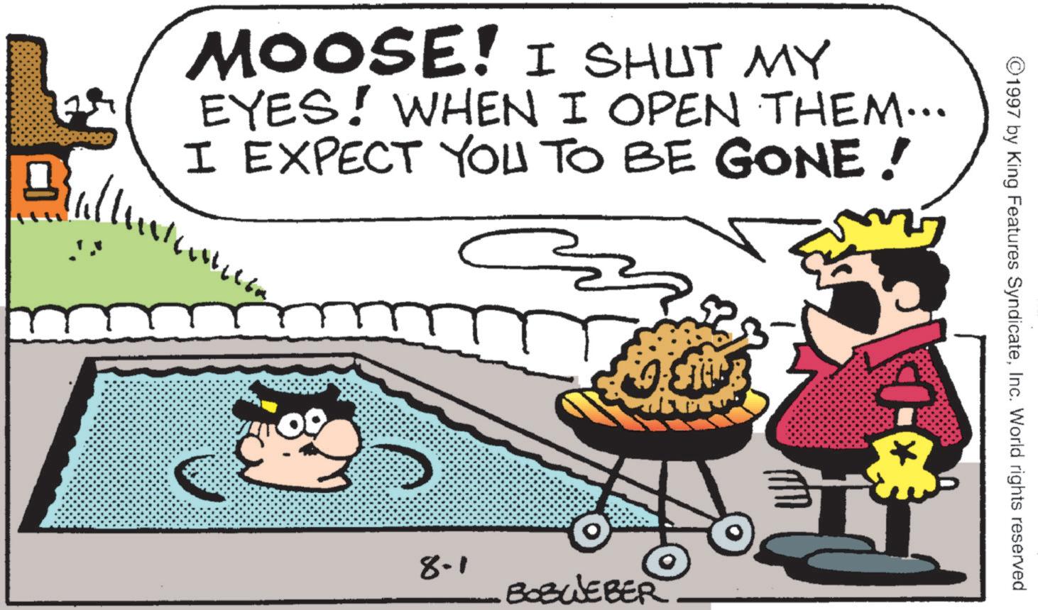 Comics OCR: MOOSE! I SHUT MY EYES! WHEN I OPEN THEM….. I EXPECT YOU TO BE GONE! 09 8.1 BOBWEBER ©1997 by King Features SyndicateInc. World rights reserved MOOSE ! I SHUT MY EYES ! WHEN I OPEN THEM … .. I EXPECT YOU TO BE GONE ! 09 8.1 BOBWEBER © 1997 by King Features SyndicateInc. World rights reserved