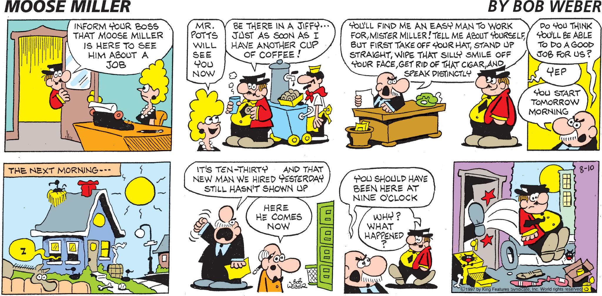 Comic book OCR: MOOSE MILLER INFORM YOUR BOSS THAT MOOSE MILLER IS HERE TO SEE HIM ABOUT A JOB MR. POTTS WILL SEE 400 NOW BE THERE IN A JIFFY... JUST AS SOON AS I HAVE ANOTHER CUP OF COFFEE! BY BOB WEBER YOU'LL FIND ME AN EASY MAN TO WORK FORSTAND UP STRAIGHTWIPE THAT SILLY SMILE OFF YOUR FACESPEAK DISTINCTLY DO YOU THINK YOU'LL BE ABLE TO DO A GOOD JOB FOR US? 4EP HOU START TOMORROW MORNING THE NEXT MORNING- Z IT'S TEN-THIRTY AND THAT NEW MAN WE HIRED YESTERDAY STILL HASN'T SHOWN UP (1900)) HERE HE COMES NOW 00 00 00 00 YOU SHOULD HAVE BEEN HERE AT NINE O'CLOCK WHY? WHAT HAPPENED ? WEBER 8-10 1997 by King Features SyndicateInc. World rights reserved) MOOSE MILLER INFORM YOUR BOSS THAT MOOSE MILLER IS HERE TO SEE HIM ABOUT A JOB MR . POTTS WILL SEE 400 NOW BE THERE IN A JIFFY ... JUST AS SOON AS I HAVE ANOTHER CUP OF COFFEE ! BY BOB WEBER YOU'LL FIND ME AN EASY MAN TO WORK FORMISTER MILLER ! TELL ME ABOUT YOURSELFBUT FIRST TAKE OFF YOUR HATSTAND UP STRAIGHTWIPE THAT SILLY SMILE OFF YOUR FACEGET RID OF THAT CIGARSPEAK DISTINCTLY DO YOU THINK YOU'LL BE ABLE TO DO A GOOD JOB FOR US ? 4EP HOU START TOMORROW MORNING THE NEXT MORNING- Z IT'S TEN - THIRTY AND THAT NEW MAN WE HIRED YESTERDAY STILL HASN'T SHOWN UP ( 1900 ) ) HERE HE COMES NOW 00 00 00 00 YOU SHOULD HAVE BEEN HERE AT NINE O'CLOCK WHY ? WHAT HAPPENED ? WEBER 8-10 1997 by King Features SyndicateInc. World rights reserved )