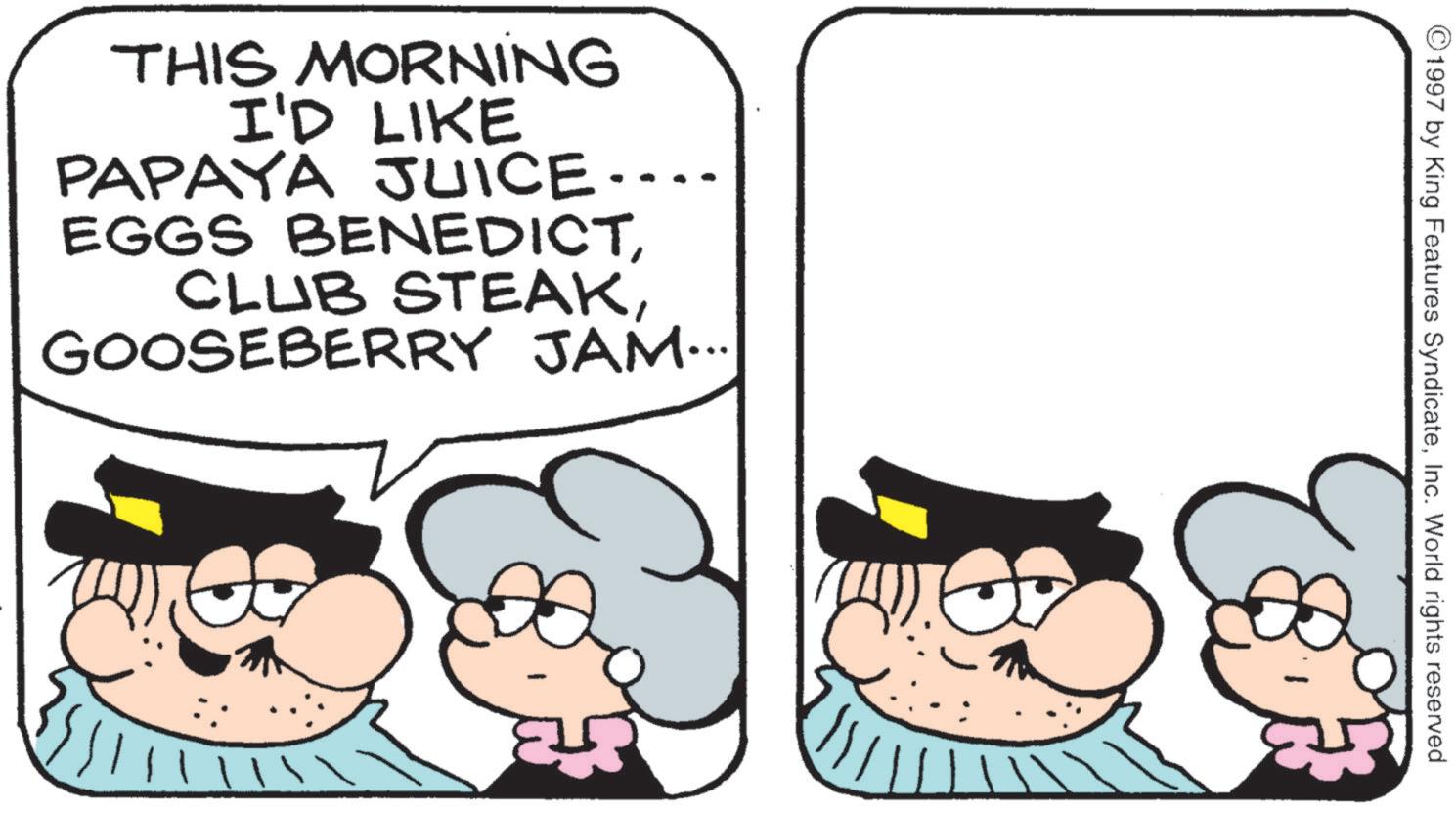 Conversation OCR: THIS MORNING I'D LIKE PAPAYA JUICE.... EGGS BENEDICTGOOSEBERRY JAM... ©1997 by King Features SyndicateInc. World rights reserved ? THIS MORNING I'D LIKE PAPAYA JUICE .... EGGS BENEDICTCLUB STEAKGOOSEBERRY JAM ... © 1997 by King Features SyndicateInc. World rights reserved ?