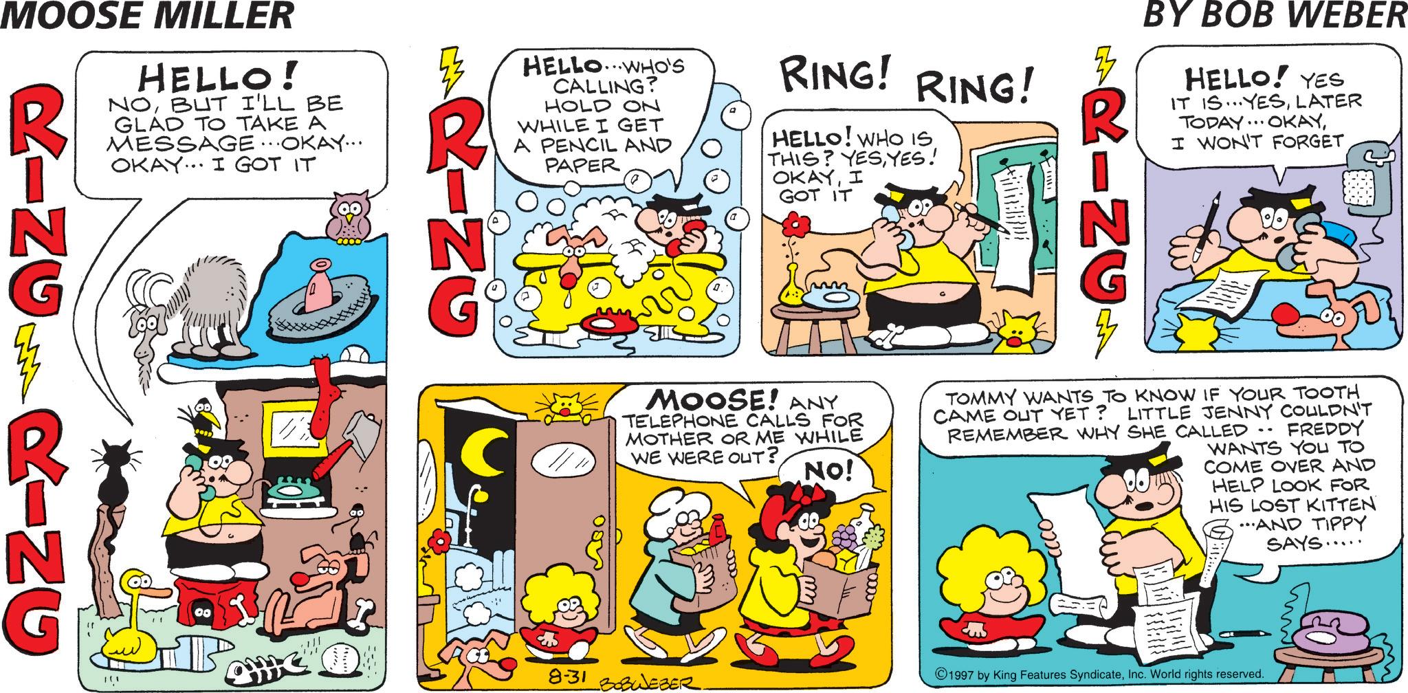 Comic book OCR: HELLO.WHO'S CALLING? HOLD ON WHILE I GET A PENCIL AND PAPER RING! RING! HELLO! WHO IS. THIS? YESYES! OKAYI GOT IT RINCA BY BOB WEBER HELLO! YES IT IS...YESLATER TODAY... OKAYI WON'T FORGET M RING MOOSE MILLER RINGM HELLO! NOBUT I'LL BE GLAD TO TAKE A MESSAGE...OKAY... OKAY. I GOT IT RING 111 00 ??? C MOOSE! ANY TELEPHONE CALLS FOR MOTHER OR ME WHILE WE WERE OUT? NO! TOMMY WANTS TO KNOW IF YOUR TOOTH CAME OUT YET? LITTLE JENNY COULDN'T REMEMBER WHY SHE CALLED FREDDY WANTS YOU TO COME OVER AND HELP LOOK FOR HIS LOST KITTEN ...AND TIPPY SAYS... 0000 8-31 BOBWEBER m +0000 1997 by King Features SyndicateInc. World rights reserved. HELLO.WHO'S CALLING ? HOLD ON WHILE I GET A PENCIL AND PAPER RING ! RING ! HELLO ! WHO IS . THIS ? YESYES ! OKAYI GOT IT RINCA BY BOB WEBER HELLO ! YES IT IS ... YESLATER TODAY ... OKAYI WON'T FORGET M RING MOOSE MILLER RINGM HELLO ! NOBUT I'LL BE GLAD TO TAKE A MESSAGE ... OKAY ... OKAY . I GOT IT RING 111 00 ??? C MOOSE ! ANY TELEPHONE CALLS FOR MOTHER OR ME WHILE WE WERE OUT ? NO ! TOMMY WANTS TO KNOW IF YOUR TOOTH CAME OUT YET ? LITTLE JENNY COULDN'T REMEMBER WHY SHE CALLED FREDDY WANTS YOU TO COME OVER AND HELP LOOK FOR HIS LOST KITTEN ... AND TIPPY SAYS ... 0000 8-31 BOBWEBER m +0000 1997 by King Features SyndicateInc. World rights reserved .