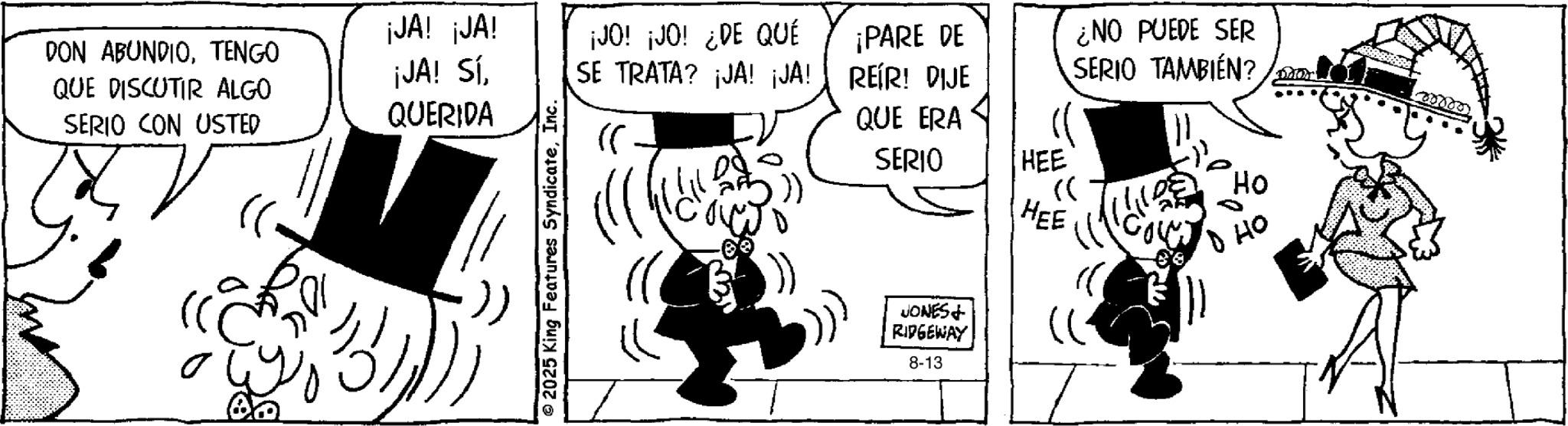 Comic book OCR: DON ABUNDIOTENGO QUE DISCUTIR ALGO SERIO CON USTED ¡JA! ¡JA! ¡JA! Sí¡JO! ¡JO! ¿DE QUÉ SE TRATA? ¡JA! ¡JA! ¡PARE DE ¿NO PUEDE SER REIR! DIJE SERIO TAMBIÉN? 000000 QUERIDA QUE ERA ?? o ?? ©2025 King Features SyndicateSERIO HEE « ?? HEE ?? JONES+ RIDGEWAY 8-13 DON ABUNDIOTENGO QUE DISCUTIR ALGO SERIO CON USTED ¡ JA ! ¡ JA ! ¡ JA ! Sí¡ JO ! ¡ JO ! ¿ DE QUÉ SE TRATA ? ¡ JA ! ¡ JA ! ¡ PARE DE ¿ NO PUEDE SER REIR ! DIJE SERIO TAMBIÉN ? 000000 QUERIDA QUE ERA ?? o ?? © 2025 King Features SyndicateSERIO HEE « ?? HEE ?? JONES + RIDGEWAY 8-13