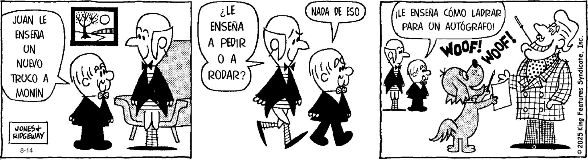 Animation OCR: JUAN LE ENSEÑA UN NUEVO TRUCO A MONÍN ENSEÑA A PEDIR ?? RODAR? JONES+ RIDGEWAY 8-14 ¿LE NADA DE ESO ¡LE ENSEÑA CÓMO LADRAR PARA UN AUTÓGRAFO! WOOF! WOOF! 2025 King Features SyndicateInc. JUAN LE ENSEÑA UN NUEVO TRUCO A MONÍN ENSEÑA A PEDIR ?? RODAR ? JONES + RIDGEWAY 8-14 ¿ LE NADA DE ESO ¡ LE ENSEÑA CÓMO LADRAR PARA UN AUTÓGRAFO ! WOOF ! WOOF ! 2025 King Features Syndicate