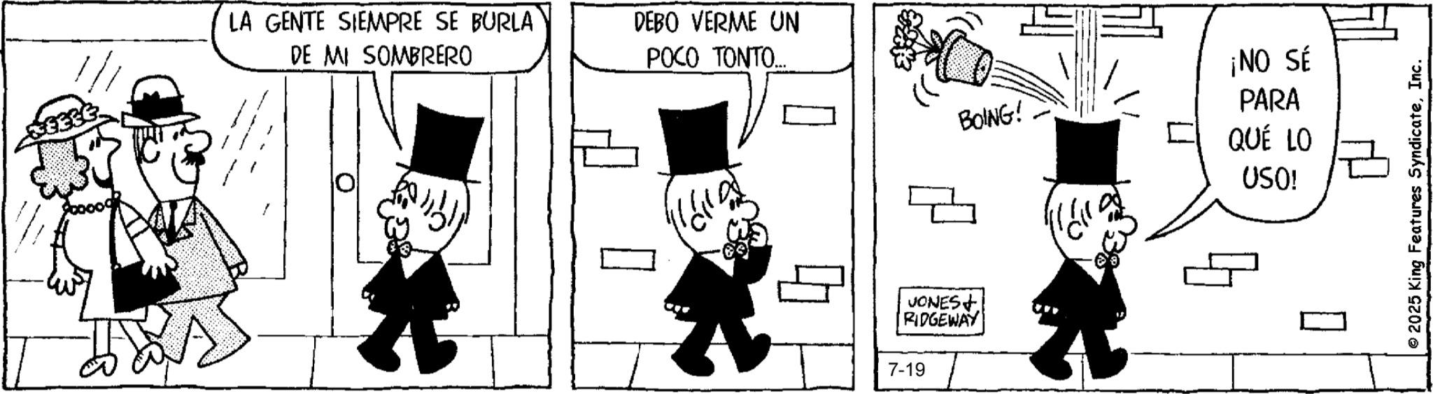 Animated cartoon OCR: LA GENTE SIEMPRE SE BURLA DE MI SOMBRERO DEBO VERME UN POCO TONTO... ¡NO SÉ BOING! PARA QUÉ LO USO! VONES+ RIDGEWAY 7-19 ? 2025 King Features SyndicateInc. LA GENTE SIEMPRE SE BURLA DE MI SOMBRERO DEBO VERME UN POCO TONTO ... ¡ NO SÉ BOING ! PARA QUÉ LO USO ! VONES + RIDGEWAY 7-19 ? 2025 King Features Syndicate