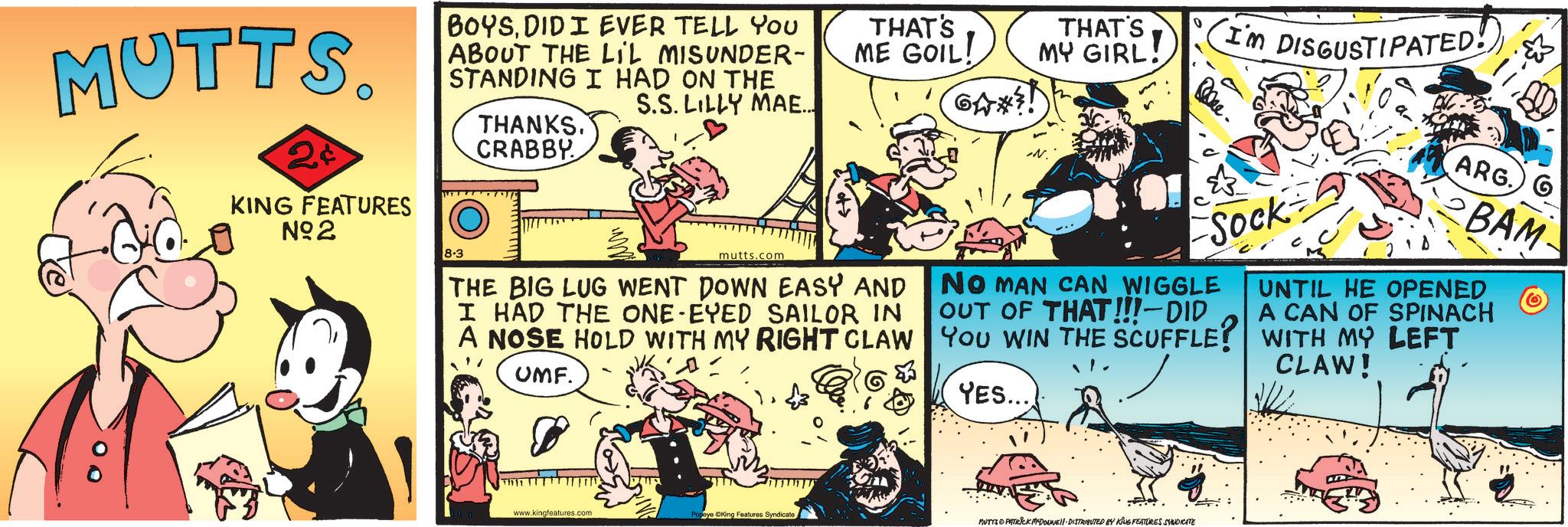 Animation OCR: MUTTS. 2¢ KING FEATURES N°2 BOYSDID I EVER TELL YOU ABOUT THE LIL MISUNDER- STANDING I HAD ON THE THANKS. CRABBY S.S. LILLY MAE... THAT'S ME GOIL! GA*?! THAT'S MY GIRL! 8-3 mutts.com THE BIG LUG WENT DOWN EASY AND I HAD THE ONE-EYED SAILOR IN A NOSE HOLD WITH MY RIGHT CLAW UMF. 0 I'm DISGUSTIPATED! Sock NO MAN CAN WIGGLE OUT OF THAT!!!-DID YOU WIN THE SCUFFLE? YES... ARG. G BAM UNTIL HE OPENED A CAN OF SPINACH WITH MY LEFT CLAW! O www.kingfeatures.com Popeye King Features Syndicate MUTYS PATRICK MYDOUNE DISTRIBUTED BY KING FEATURES SYNDICATE MUTTS . 2 ¢ KING FEATURES N ° 2 BOYSDID I EVER TELL YOU ABOUT THE LIL MISUNDER- STANDING I HAD ON THE THANKS . CRABBY S.S. LILLY MAE ... THAT'S ME GOIL ! GA * ?! THAT'S MY GIRL ! 8-3 mutts.com THE BIG LUG WENT DOWN EASY AND I HAD THE ONE - EYED SAILOR IN A NOSE HOLD WITH MY RIGHT CLAW UMF . 0 I'm DISGUSTIPATED ! Sock NO MAN CAN WIGGLE OUT OF THAT !!! - DID YOU WIN THE SCUFFLE ? YES ... ARG . G BAM UNTIL HE OPENED A CAN OF SPINACH WITH MY LEFT CLAW ! O www.kingfeatures.com Popeye King Features Syndicate MUTYS PATRICK MYDOUNE DISTRIBUTED BY KING FEATURES SYNDICATE