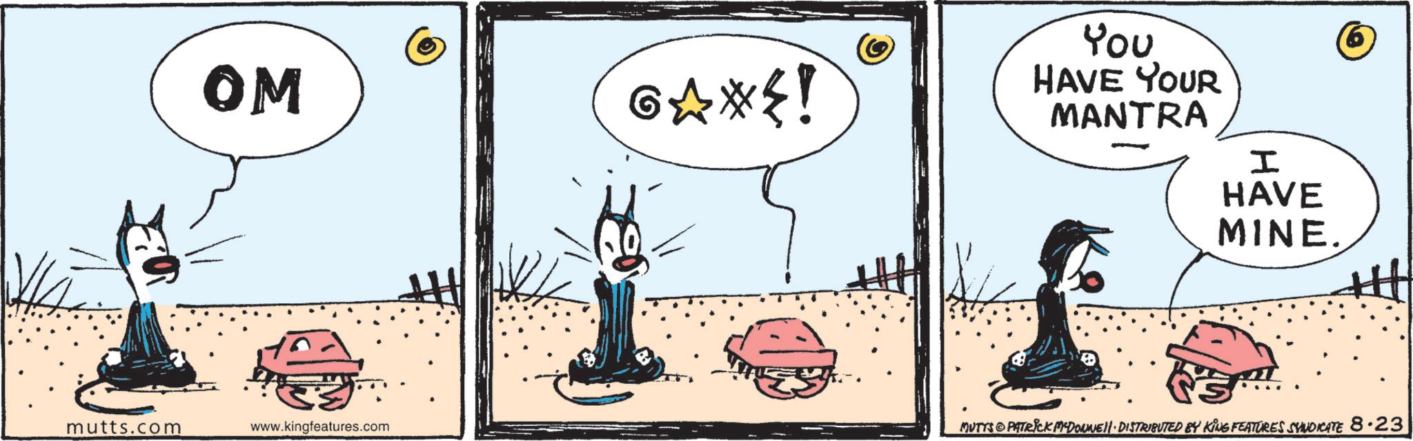 Fictional character OCR: mutts.com OM G?*{! You HAVE YOUR MANTRA I HAVE MINE. www.kingfeatures.com MUTTS PATRICK MADONNE. DISTRIBUTED BY KING FEATURES SYNDICATE 8.23 mutts.com OM G ? * { ! You HAVE YOUR MANTRA I HAVE MINE . www.kingfeatures.com MUTTS PATRICK MADONNE . DISTRIBUTED BY KING FEATURES SYNDICATE 8.23