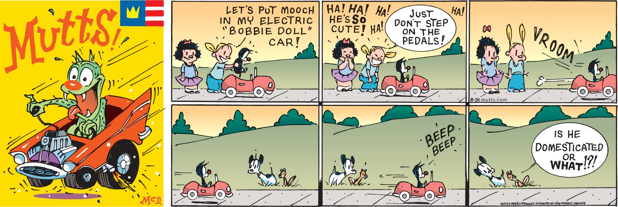 Publication OCR: Mutts LET'S PUT MOOCH HA! HA! HA! IN MY ELECTRIC "BOBBIE DOLL" CAR! HE'S SO CUTE! HA! JUST DON'T STEP ON THE PEDALS! HA! 000 McD ?? BEEP. BEEP 8-31 mutts.com VROOM IS HE DOMESTICATED WHAT!?! MUTTS PATRICK MYDONE!! DISTRIBUTED BY KING FEATURES SYNDICATE Mutts LET'S PUT MOOCH HA ! HA ! HA ! IN MY ELECTRIC " BOBBIE DOLL " CAR ! HE'S SO CUTE ! HA ! JUST DON'T STEP ON THE PEDALS ! HA ! 000 McD ?? BEEP . BEEP 8-31 mutts.com VROOM IS HE DOMESTICATED WHAT ! ? ! MUTTS PATRICK MYDONE !! DISTRIBUTED BY KING FEATURES SYNDICATE