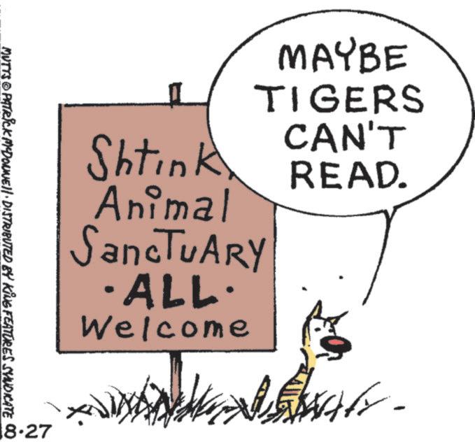 Graphics OCR: Shtink Animal SancTUARY ·ALL· Welcome MAYBE TIGERS CAN'T READ. MUTTS PATRICK MCDONNE!!· DISTRIBUTED BY KING FEATURES SYNDICATE 8.27 Shtink Animal SancTUARY · ALL · Welcome MAYBE TIGERS CAN'T READ . MUTTS PATRICK MCDONNE !! · DISTRIBUTED BY KING FEATURES SYNDICATE 8.27