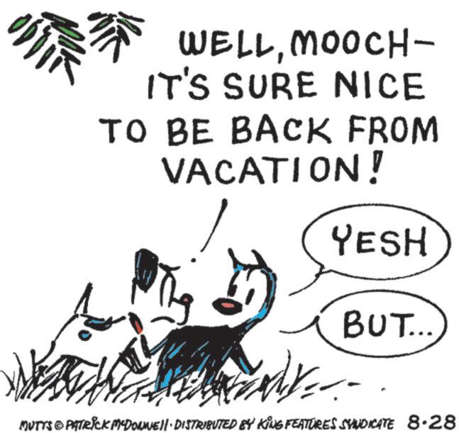 Beach OCR: ?? WELLMOOCH- IT'S SURE NICE TO BE BACK FROM VACATION! S YESH BUT... MUTTS PATRICK MCDONNELL DISTRIBUTED BY KING FEATURES SYNDICATE 8.28 ?? WELLMOOCH- IT'S SURE NICE TO BE BACK FROM VACATION ! S YESH BUT ... MUTTS PATRICK MCDONNELL DISTRIBUTED BY KING FEATURES SYNDICATE 8.28