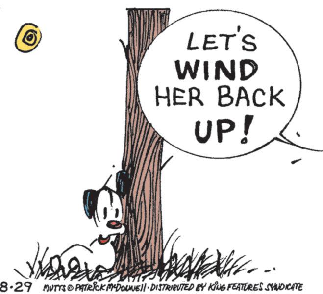 Graphics OCR: LET'S WIND HER BACK UP! 8.29 MUTTS & PATRICK MEDONNELL DISTRIBUTED BY KING FEATURES SYNDICATE LET'S WIND HER BACK UP ! 8.29 MUTTS & PATRICK MEDONNELL DISTRIBUTED BY KING FEATURES SYNDICATE
