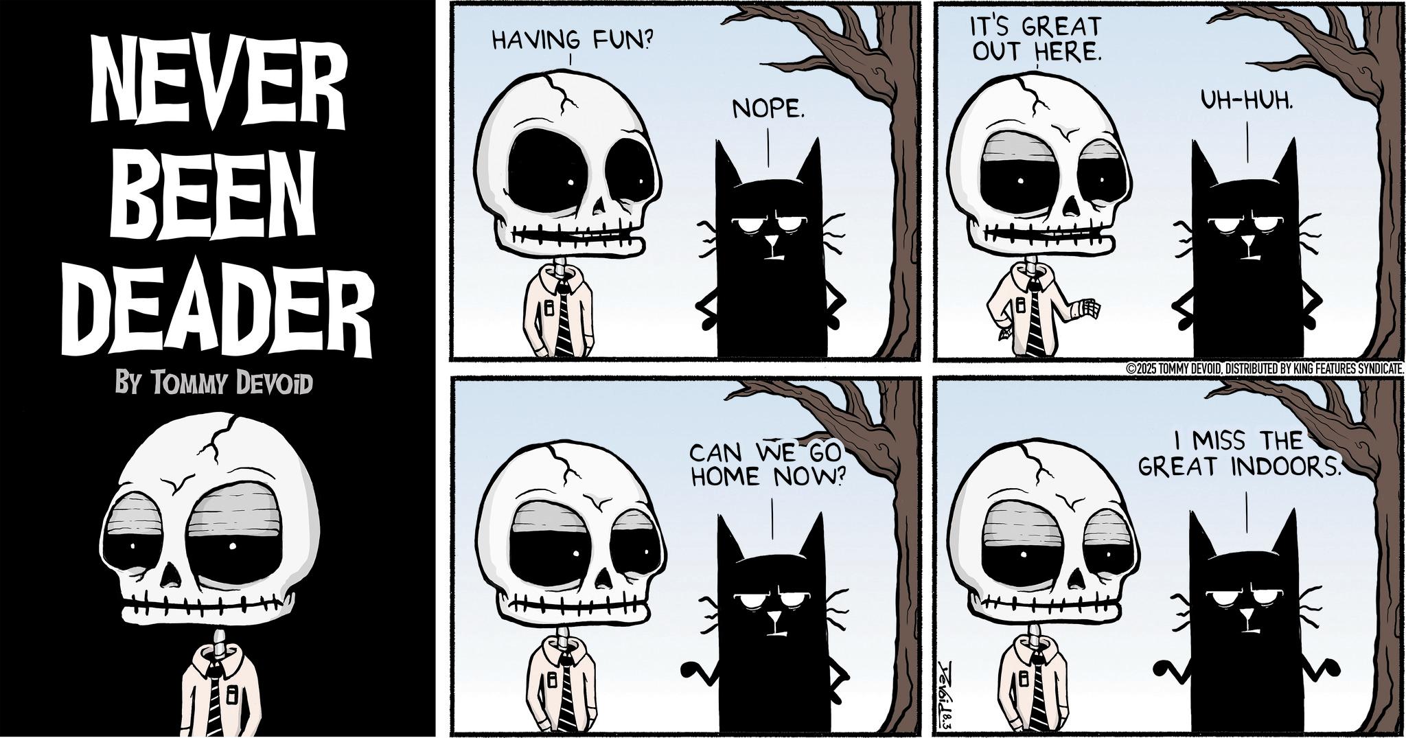 Graphic design OCR: IT'S GREAT OUT HERE. UH-HUH. NEVER BEEN DEADER BY TOMMY DEVOID HAVING FUN? NOPE. CAN WE GO HOME NOW? Yevoid 8.3 2025 TOMMY DEVOIDDISTRIBUTED BY KING FEATURES SYNDICATE. I MISS THE GREAT INDOORS | // / / /| IT'S GREAT OUT HERE . UH - HUH . NEVER BEEN DEADER BY TOMMY DEVOID HAVING FUN ? NOPE . CAN WE GO HOME NOW ? Yevoid 8.3 2025 TOMMY DEVOIDDISTRIBUTED BY KING FEATURES SYNDICATE . I MISS THE GREAT INDOORS | // / / / |