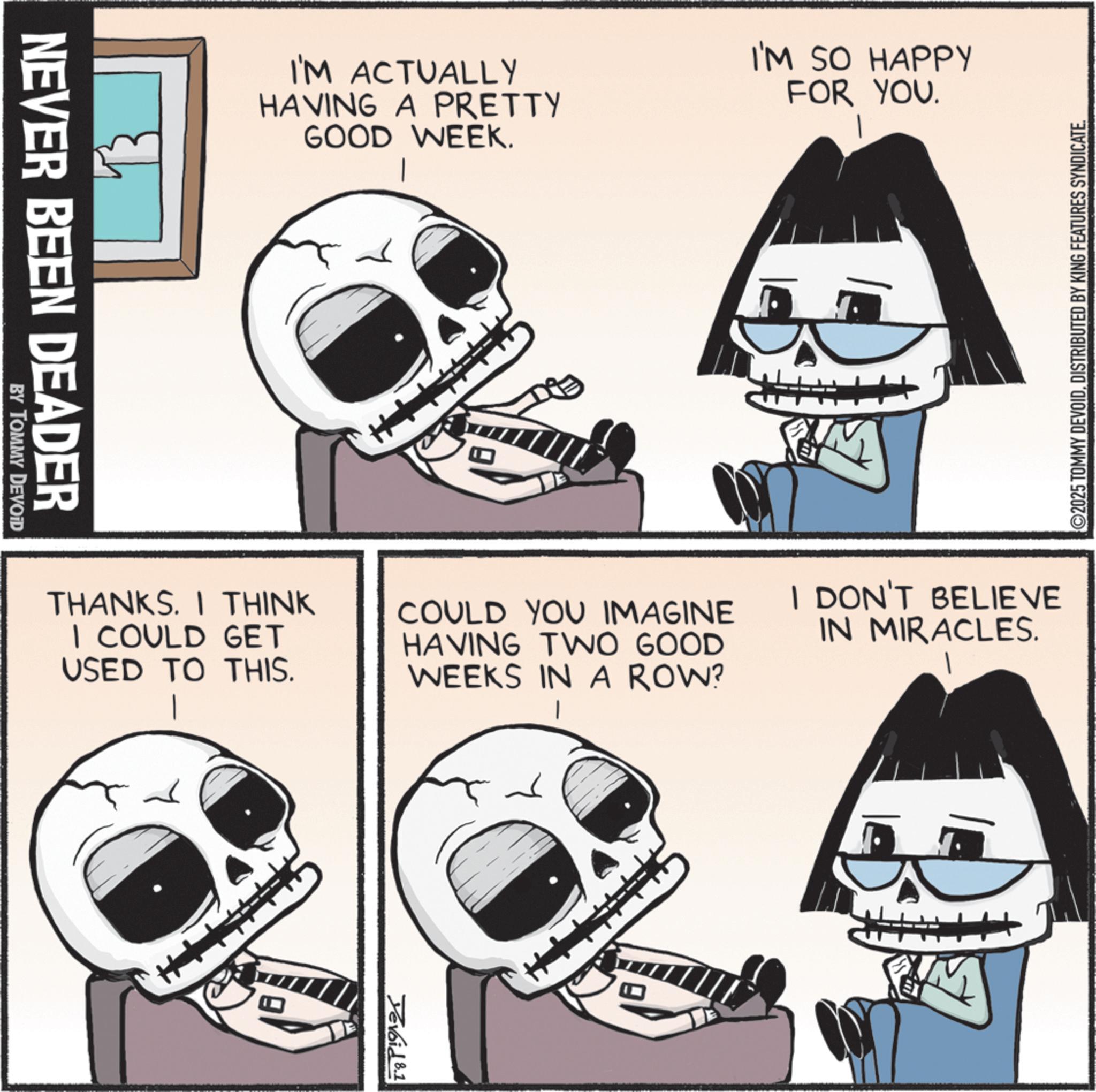 Animation OCR: NEVER BEEN DEADER BY TOMMY DEVOID I'M ACTUALLY HAVING A PRETTY GOOD WEEK. I'M SO HAPPY FOR YOU. ©2025 TOMMY DEVOIDDISTRIBUTED BY KING FEATURES SYNDICATE. THANKS. I THINK I COULD GET USED TO THIS. I DON'T BELIEVE COULD YOU IMAGINE HAVING TWO GOOD WEEKS IN A ROW? IN MIRACLES. 1 Tevoid 8.1 NEVER BEEN DEADER BY TOMMY DEVOID I'M ACTUALLY HAVING A PRETTY GOOD WEEK . I'M SO HAPPY FOR YOU . © 2025 TOMMY DEVOIDDISTRIBUTED BY KING FEATURES SYNDICATE . THANKS . I THINK I COULD GET USED TO THIS . I DON'T BELIEVE COULD YOU IMAGINE HAVING TWO GOOD WEEKS IN A ROW ? IN MIRACLES . 1 Tevoid 8.1