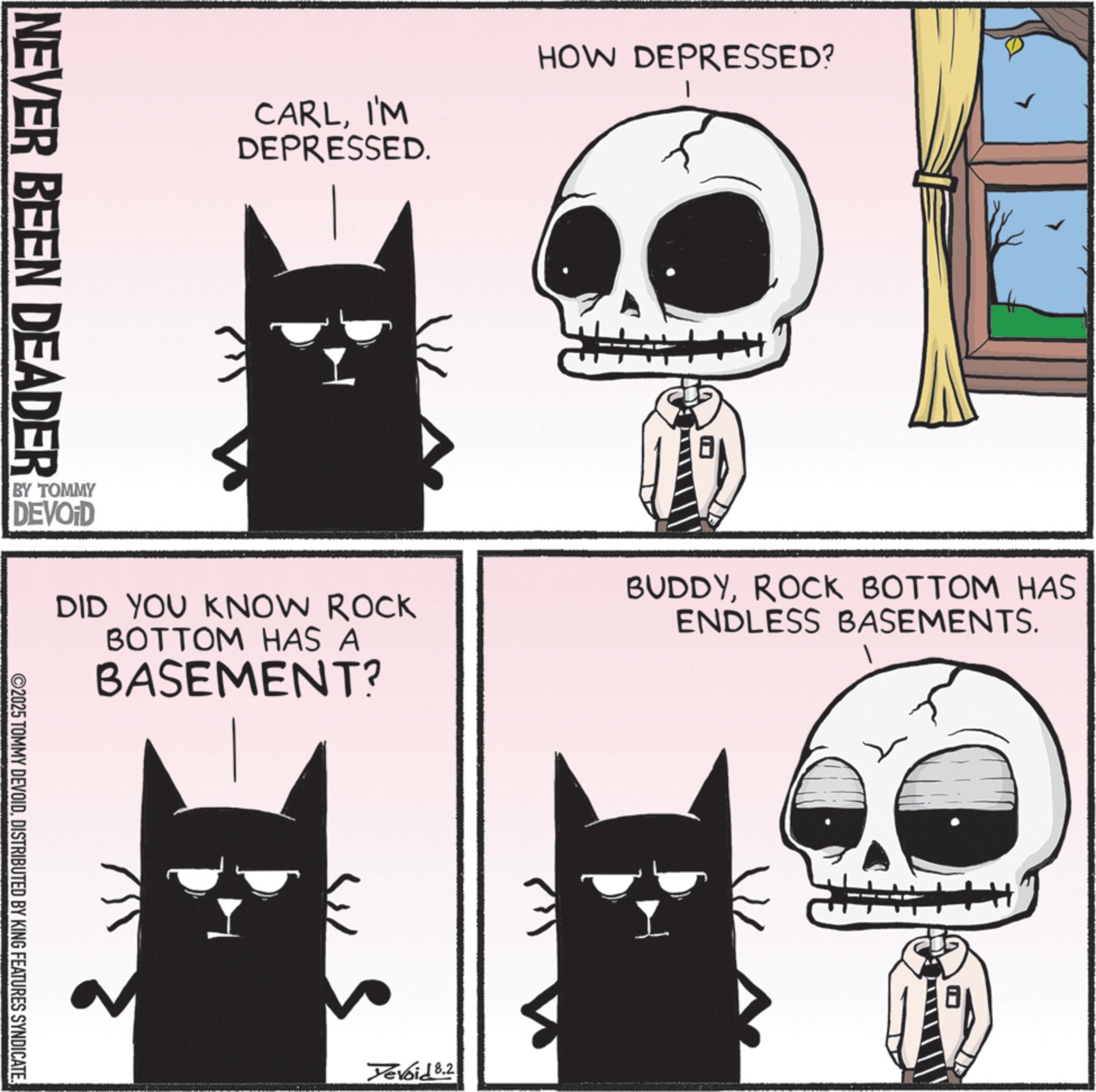 Animation OCR: NEVER BEEN DEADER CARLI'M DEPRESSED. HOW DEPRESSED? DID YOU KNOW ROCK BOTTOM HAS A BASEMENT? BUDDYROCK BOTTOM HAS ENDLESS BASEMENTS. BY TOMMY DEVOID ©2025 TOMMY DEVOIDDISTRIBUTED BY KING FEATURES SYNDICATE. Yevoid 8.2 ? NEVER BEEN DEADER CARLI'M DEPRESSED . HOW DEPRESSED ? DID YOU KNOW ROCK BOTTOM HAS A BASEMENT ? BUDDYROCK BOTTOM HAS ENDLESS BASEMENTS . BY TOMMY DEVOID © 2025 TOMMY DEVOIDDISTRIBUTED BY KING FEATURES SYNDICATE . Yevoid 8.2 ?