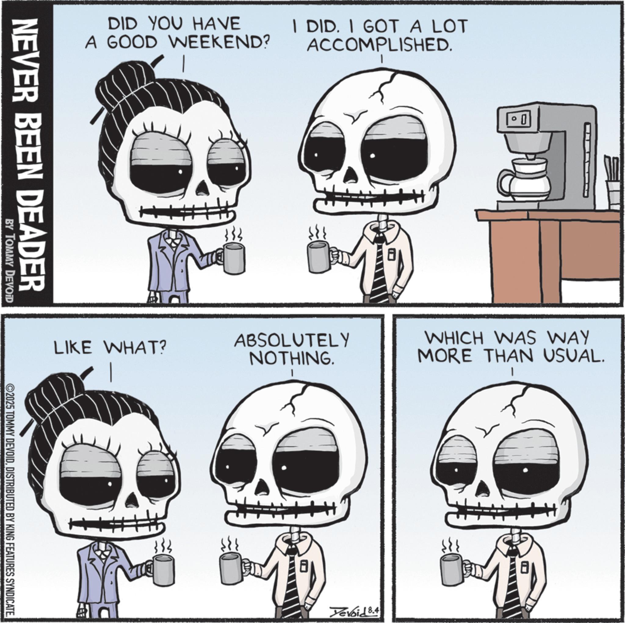 Photo caption OCR: DID YOU HAVE A GOOD WEEKEND? I DID. I GOT A LOT ACCOMPLISHED. NEVER BEEN DEADER + ° 1 LIKE WHAT? ABSOLUTELY NOTHING. WHICH WAS WAY MORE THAN USUAL. BY TOMMY DEVOID 2025 TOMMY DEVOIDDISTRIBUTED BY KING FEATURES SYNDICATE. 333 Devoid 8.4 DID YOU HAVE A GOOD WEEKEND ? I DID . I GOT A LOT ACCOMPLISHED . NEVER BEEN DEADER + ° 1 LIKE WHAT ? ABSOLUTELY NOTHING . WHICH WAS WAY MORE THAN USUAL . BY TOMMY DEVOID 2025 TOMMY DEVOIDDISTRIBUTED BY KING FEATURES SYNDICATE . 333 Devoid 8.4