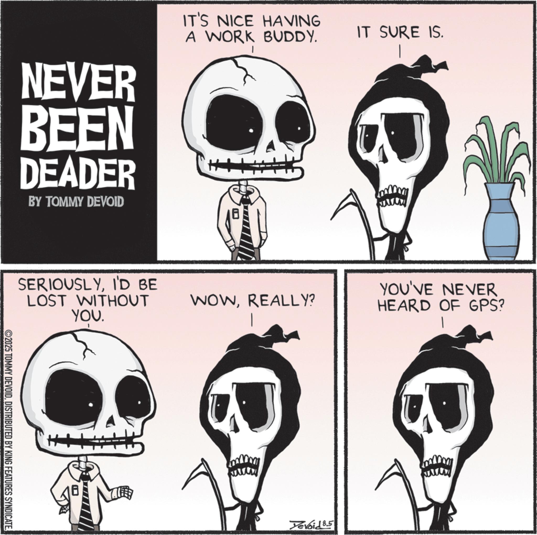 Graphics OCR: NEVER BEEN DEADER BY TOMMY DEVOID IT'S NICE HAVING A WORK BUDDY. IT SURE IS. SERIOUSLYI'D BE LOST WITHOUT YOU. ©2025 TOMMY DEVOIDDISTRIBUTED BY KING FEATURES SYNDICATE WOWREALLY? YOU'VE NEVER HEARD OF GPS? Yevoid 8.5 NEVER BEEN DEADER BY TOMMY DEVOID IT'S NICE HAVING A WORK BUDDY . IT SURE IS . SERIOUSLYI'D BE LOST WITHOUT YOU . © 2025 TOMMY DEVOIDDISTRIBUTED BY KING FEATURES SYNDICATE WOWREALLY ? YOU'VE NEVER HEARD OF GPS ? Yevoid 8.5