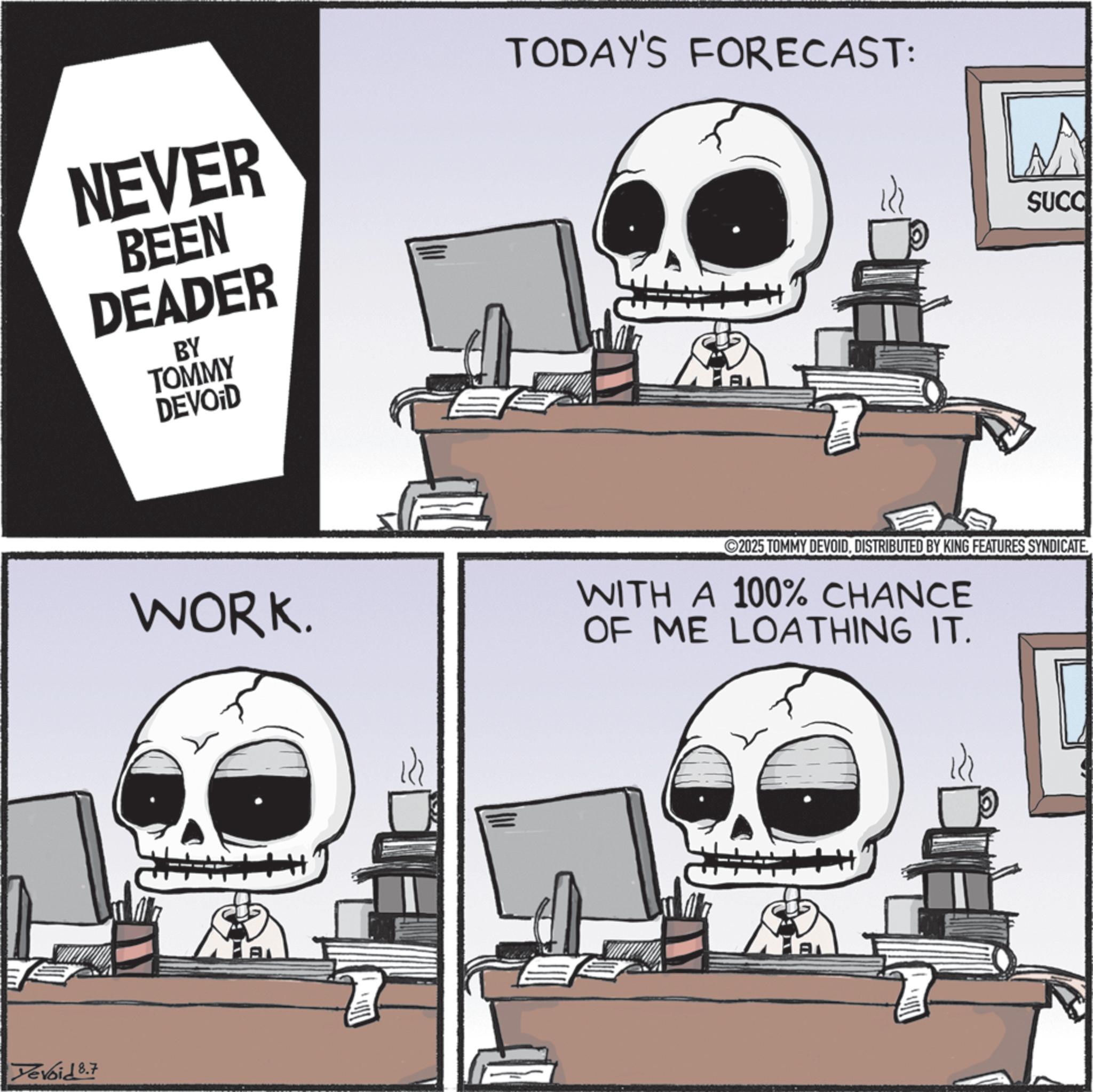Graphic design OCR: NEVER BEEN DEADER BY TOMMY DEVOID TODAY'S FORECAST: M SUCC Yevoid 8.7 WORK. 2025 TOMMY DEVOIDDISTRIBUTED BY KING FEATURES SYNDICATE. WITH A 100% CHANCE OF ME LOATHING IT. A A NEVER BEEN DEADER BY TOMMY DEVOID TODAY'S FORECAST : M SUCC Yevoid 8.7 WORK . 2025 TOMMY DEVOIDDISTRIBUTED BY KING FEATURES SYNDICATE . WITH A 100 % CHANCE OF ME LOATHING IT . A A