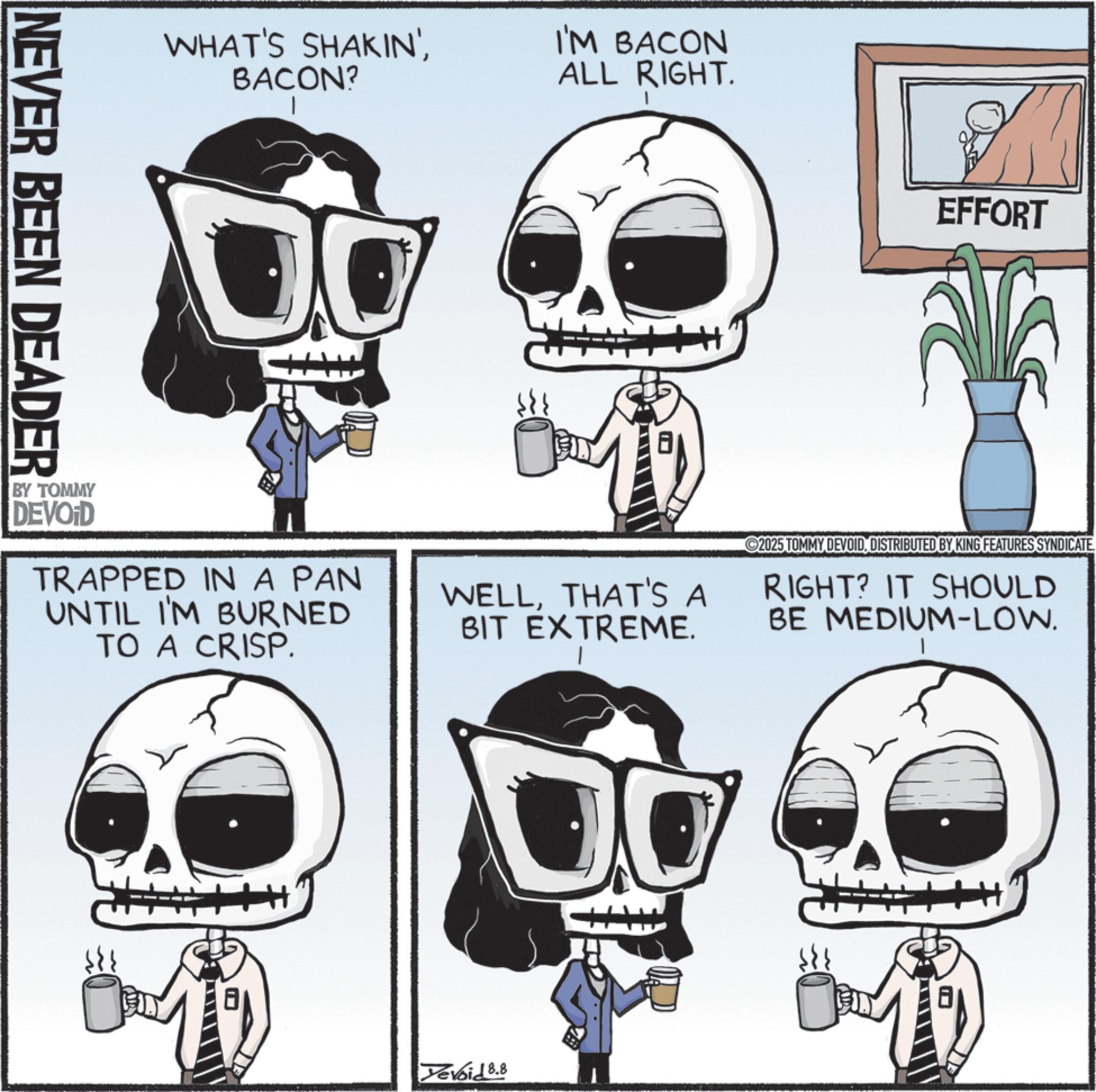 Skeleton OCR: WHAT'S SHAKIN'BACON? I'M BACON ALL RIGHT. NEVER BEEN DEADER EFFORT BY TOMMY DEVOID TRAPPED IN A PAN UNTIL I'M BURNED TO A CRISP. WELLTHAT'S A BIT EXTREME. 2025 TOMMY DEVOIDDISTRIBUTED BY KING FEATURES SYNDICATE RIGHT? IT SHOULD BE MEDIUM-LOW. Yevoid 8.8 WHAT'S SHAKIN 'BACON ? I'M BACON ALL RIGHT . NEVER BEEN DEADER EFFORT BY TOMMY DEVOID TRAPPED IN A PAN UNTIL I'M BURNED TO A CRISP . WELLTHAT'S A BIT EXTREME . 2025 TOMMY DEVOIDDISTRIBUTED BY KING FEATURES SYNDICATE RIGHT ? IT SHOULD BE MEDIUM - LOW . Yevoid 8.8