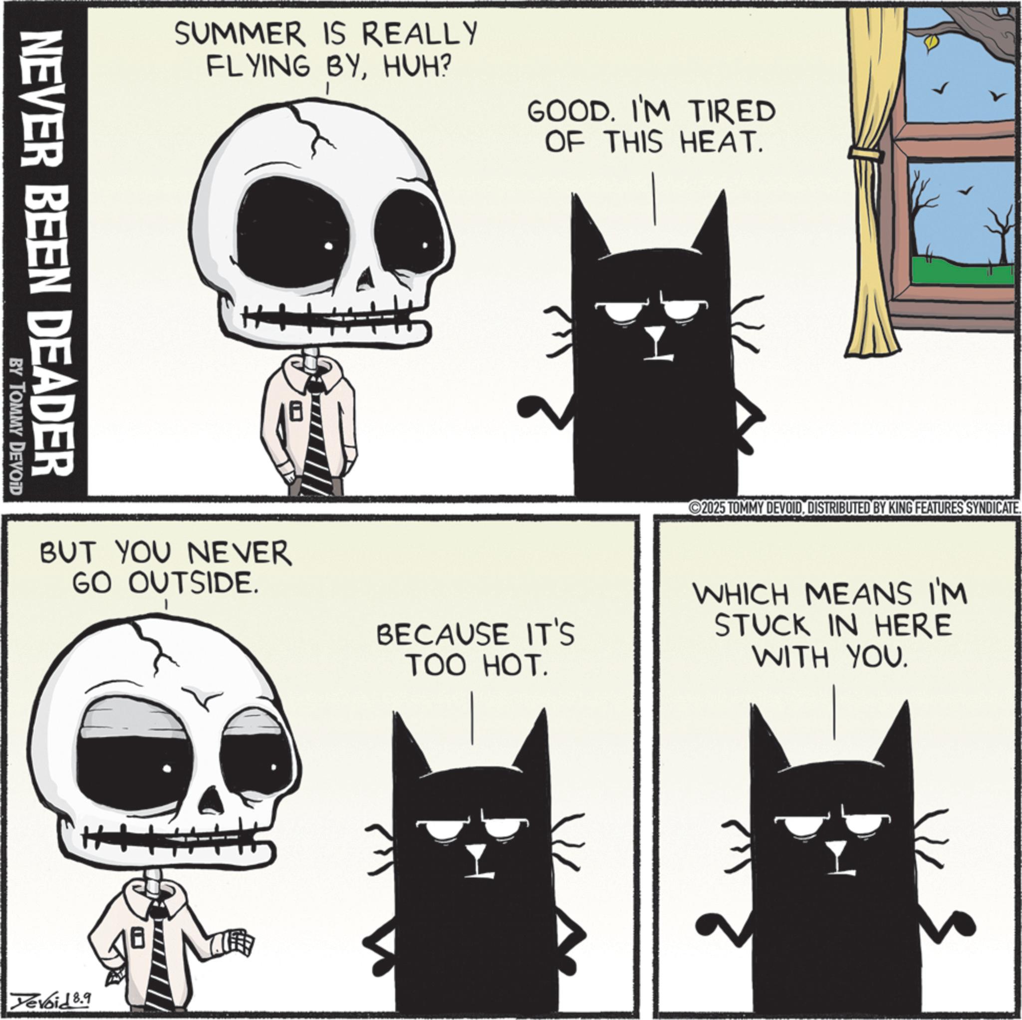 Snout OCR: NEVER BEEN DEADER BY TOMMY DEVOID SUMMER IS REALLY FLYING BYHUH? GOOD. I'M TIRED OF THIS HEAT. H 2025 TOMMY DEVOIDDISTRIBUTED BY KING FEATURES SYNDICATE. BUT YOU NEVER GO OUTSIDE. BECAUSE IT'S TOO HOT. WHICH MEANS I'M STUCK IN HERE WITH YOU. Yevoid 8.9 NEVER BEEN DEADER BY TOMMY DEVOID SUMMER IS REALLY FLYING BYHUH ? GOOD . I'M TIRED OF THIS HEAT . H 2025 TOMMY DEVOIDDISTRIBUTED BY KING FEATURES SYNDICATE . BUT YOU NEVER GO OUTSIDE . BECAUSE IT'S TOO HOT . WHICH MEANS I'M STUCK IN HERE WITH YOU . Yevoid 8.9