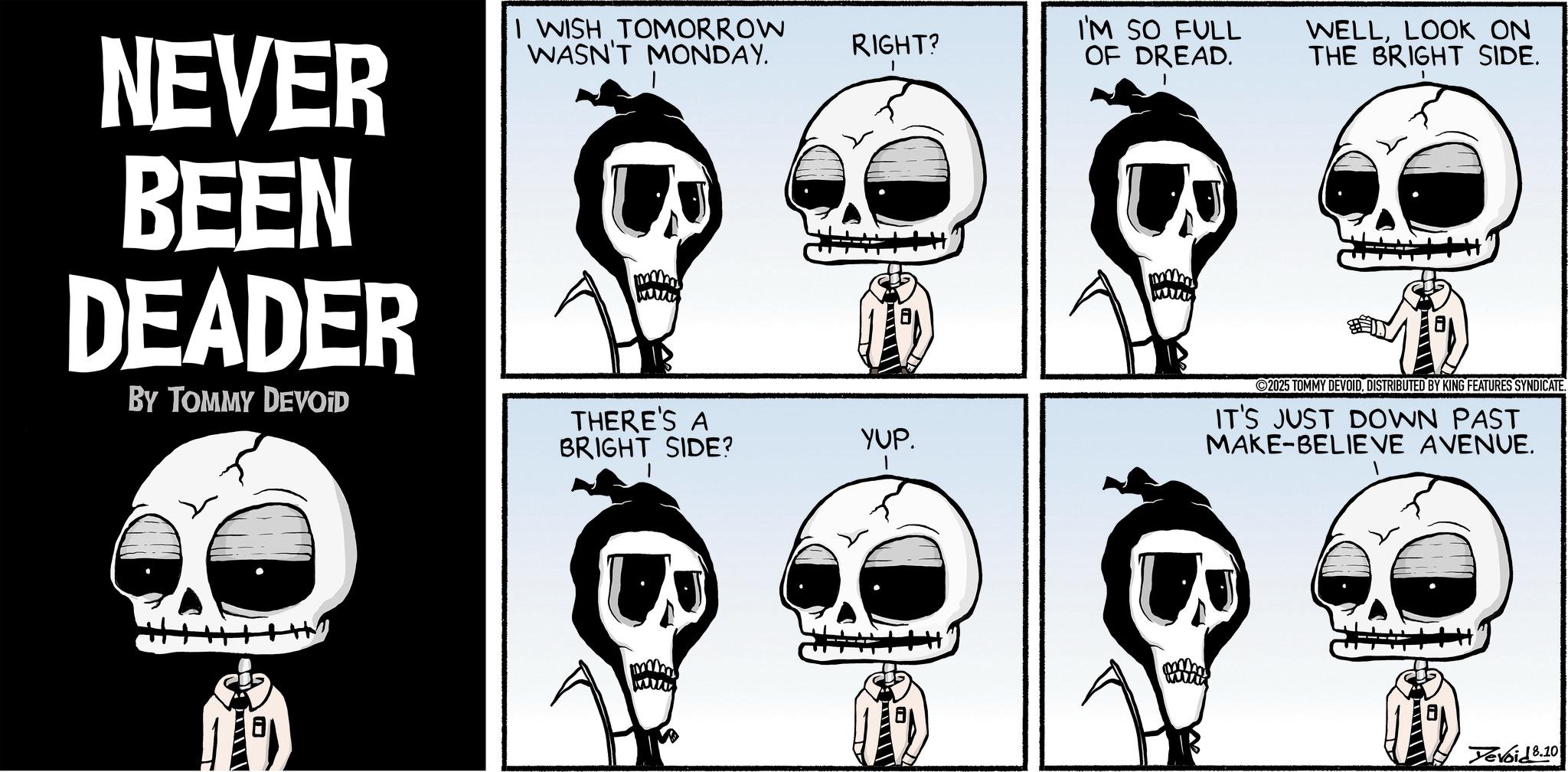 Animated cartoon OCR: NEVER BEEN DEADER BY TOMMY DEVOID I WISH TOMORROW WASN'T MONDAY. RIGHT? I'M SO FULL OF DREAD. THERE'S A BRIGHT SIDE? YUP. WELLLOOK ON THE BRIGHT SIDE. 2025 TOMMY DEVOIDDISTRIBUTED BY KING FEATURES SYNDICATE. IT'S JUST DOWN PAST MAKE-BELIEVE AVENUE. Yevoid 8.10 NEVER BEEN DEADER BY TOMMY DEVOID I WISH TOMORROW WASN'T MONDAY . RIGHT ? I'M SO FULL OF DREAD . THERE'S A BRIGHT SIDE ? YUP . WELLLOOK ON THE BRIGHT SIDE . 2025 TOMMY DEVOIDDISTRIBUTED BY KING FEATURES SYNDICATE . IT'S JUST DOWN PAST MAKE - BELIEVE AVENUE . Yevoid 8.10