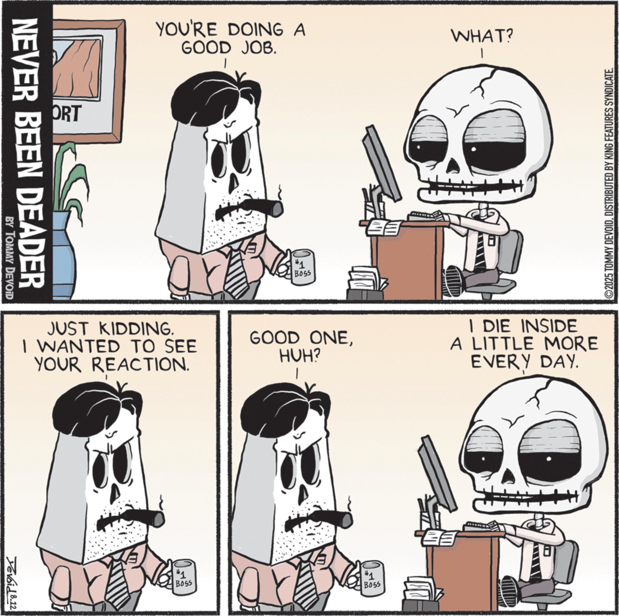 Graphics OCR: ORT NEVER BEEN DEADER BY TOMMY DEVOID YOU'RE DOING A GOOD JOB. #1 BOSS WHAT? ©2025 TOMMY DEVOIDDISTRIBUTED BY KING FEATURES SYNDICATE. JUST KIDDING. I WANTED TO SEE YOUR REACTION. GOOD ONEHUH? I DIE INSIDE A LITTLE MORE EVERY DAY. Devoid 8.12 #1 BOSS #1 BOSS ? ORT NEVER BEEN DEADER BY TOMMY DEVOID YOU'RE DOING A GOOD JOB . # 1 BOSS WHAT ? © 2025 TOMMY DEVOIDDISTRIBUTED BY KING FEATURES SYNDICATE . JUST KIDDING . I WANTED TO SEE YOUR REACTION . GOOD ONEHUH ? I DIE INSIDE A LITTLE MORE EVERY DAY . Devoid 8.12 # 1 BOSS # 1 BOSS ?