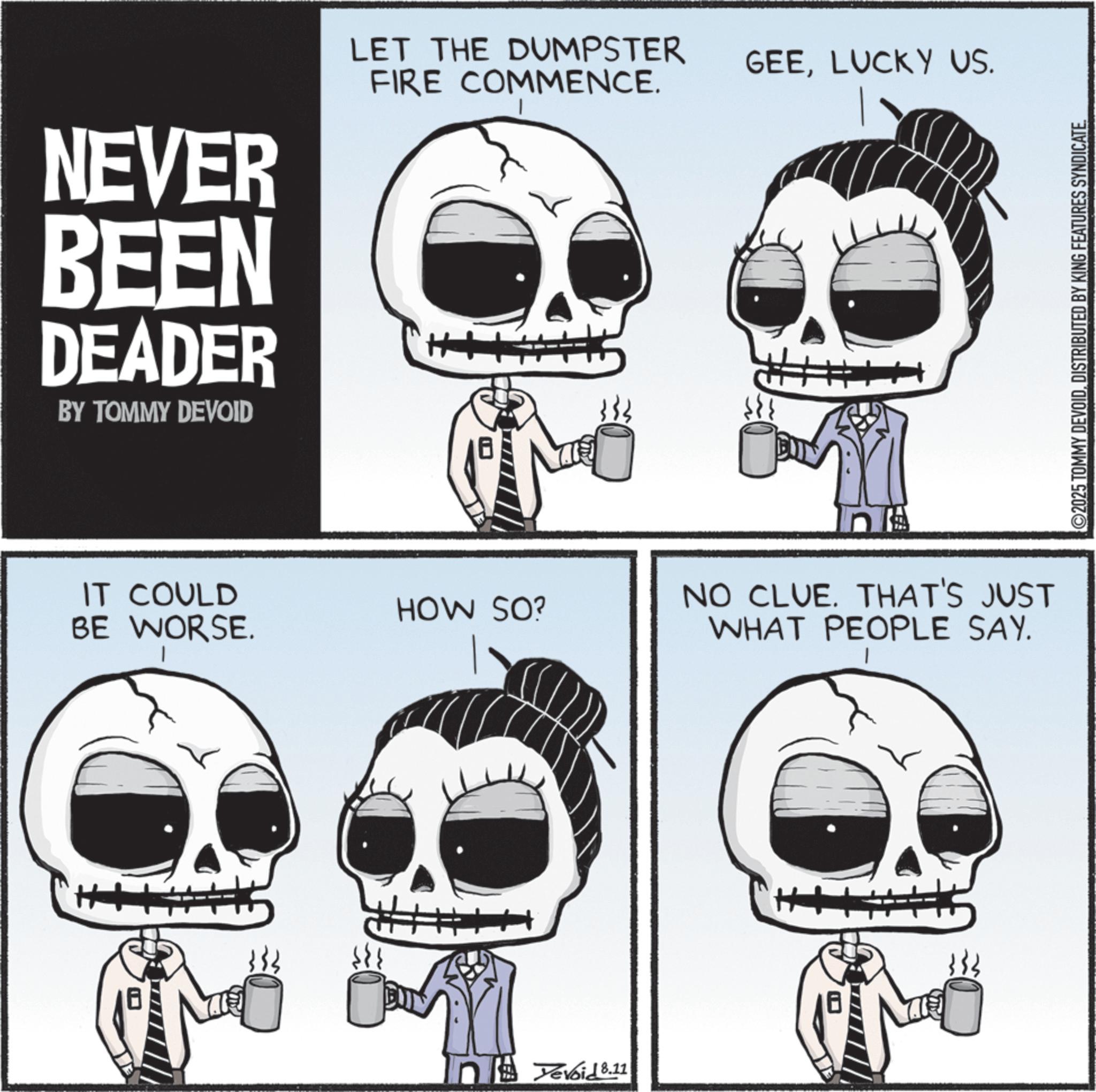 Graphics OCR: NEVER BEEN DEADER BY TOMMY DEVOID LET THE DUMPSTER FIRE COMMENCE. GEELUCKY US. IT COULD BE WORSE. HOW SO? Yevoid 8.11 NO CLUE. THAT'S JUST WHAT PEOPLE SAY. ©2025 TOMMY DEVOIDDISTRIBUTED BY KING FEATURES SYNDICATE. NEVER BEEN DEADER BY TOMMY DEVOID LET THE DUMPSTER FIRE COMMENCE . GEELUCKY US . IT COULD BE WORSE . HOW SO ? Yevoid 8.11 NO CLUE . THAT'S JUST WHAT PEOPLE SAY . © 2025 TOMMY DEVOIDDISTRIBUTED BY KING FEATURES SYNDICATE .