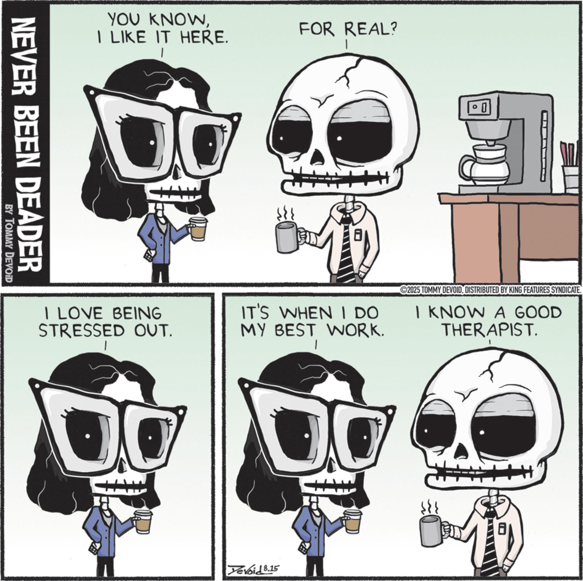 Graphic design OCR: NEVER BEEN DEADER BY TOMMY DEVOID YOU KNOWI LIKE IT HERE. I LOVE BEING STRESSED OUT. FOR REAL? 2025 TOMMY DEVOIDDISTRIBUTED BY KING FEATURES SYNDICATE. IT'S WHEN I DO MY BEST WORK. I KNOW A GOOD THERAPIST. Yevoid 8.15 10 NEVER BEEN DEADER BY TOMMY DEVOID YOU KNOWI LIKE IT HERE . I LOVE BEING STRESSED OUT . FOR REAL ? 2025 TOMMY DEVOIDDISTRIBUTED BY KING FEATURES SYNDICATE . IT'S WHEN I DO MY BEST WORK . I KNOW A GOOD THERAPIST . Yevoid 8.15 10