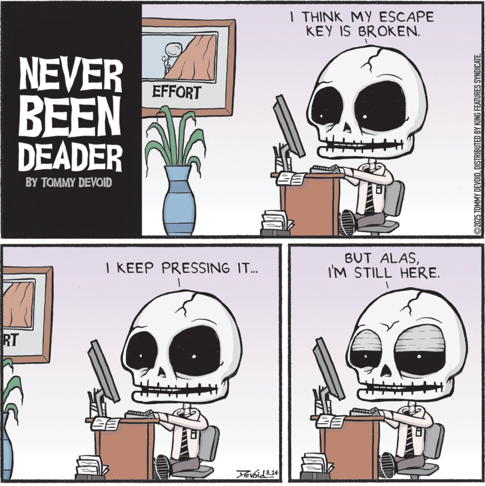 Graphic design OCR: RT NEVER BEEN DEADER BY TOMMY DEVOID EFFORT I THINK MY ESCAPE KEY IS BROKEN. I KEEP PRESSING IT... BUT ALASI'M STILL HERE. Yevoid 8.14 ©2025 TOMMY DEVOIDDISTRIBUTED BY KING FEATURES SYNDICATE. RT NEVER BEEN DEADER BY TOMMY DEVOID EFFORT I THINK MY ESCAPE KEY IS BROKEN . I KEEP PRESSING IT ... BUT ALASI'M STILL HERE . Yevoid 8.14 © 2025 TOMMY DEVOIDDISTRIBUTED BY KING FEATURES SYNDICATE .