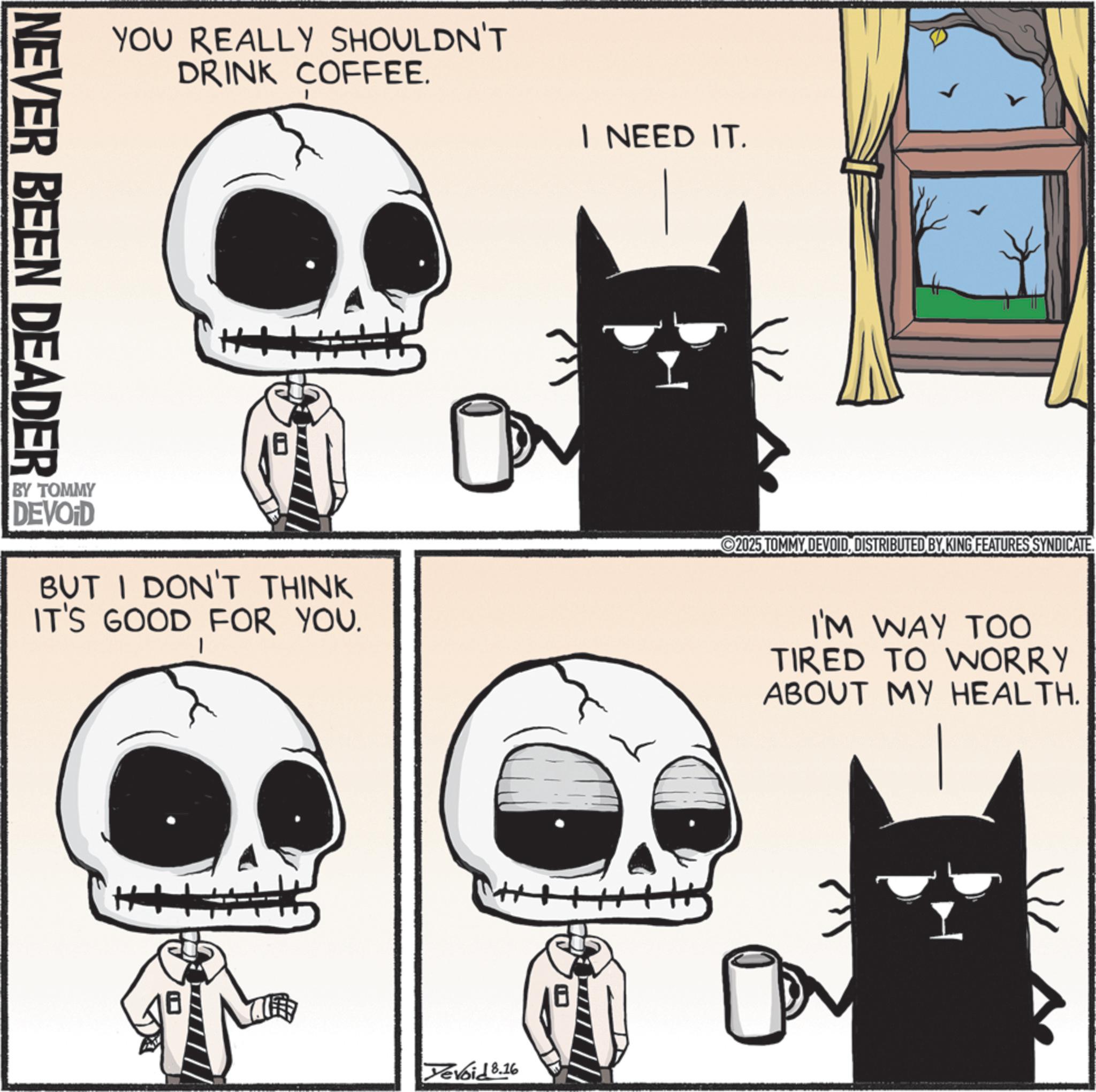 Photo caption OCR: NEVER BEEN DEADER YOU REALLY SHOULDN'T DRINK COFFEE. I NEED IT. BY TOMMY DEVOID BUT I DON'T THINK IT'S GOOD FOR YOU. Yevoid 8.16 2025 TOMMY DEVOIDDISTRIBUTED BY KING FEATURES SYNDICATE. I'M WAY TOO TIRED TO WORRY ABOUT MY HEALTH. ?7 NEVER BEEN DEADER YOU REALLY SHOULDN'T DRINK COFFEE . I NEED IT . BY TOMMY DEVOID BUT I DON'T THINK IT'S GOOD FOR YOU . Yevoid 8.16 2025 TOMMY DEVOIDDISTRIBUTED BY KING FEATURES SYNDICATE . I'M WAY TOO TIRED TO WORRY ABOUT MY HEALTH . ?7