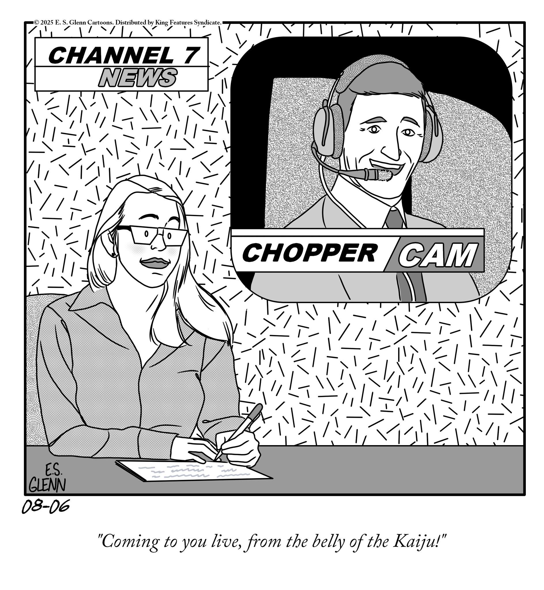 Fiction OCR: 2025 E. S. Glenn Cartoons. Distributed by King Features Syndicate. CHANNEL 7 NEWS CHOPPER CAM E.S. GLENN 08-06 J "Coming to you livefrom the belly of the Kaiju!" 2025 E. S. Glenn Cartoons . Distributed by King Features Syndicate . CHANNEL 7 NEWS CHOPPER CAM E.S. GLENN 08-06 J " Coming to you livefrom the belly of the Kaiju ! "