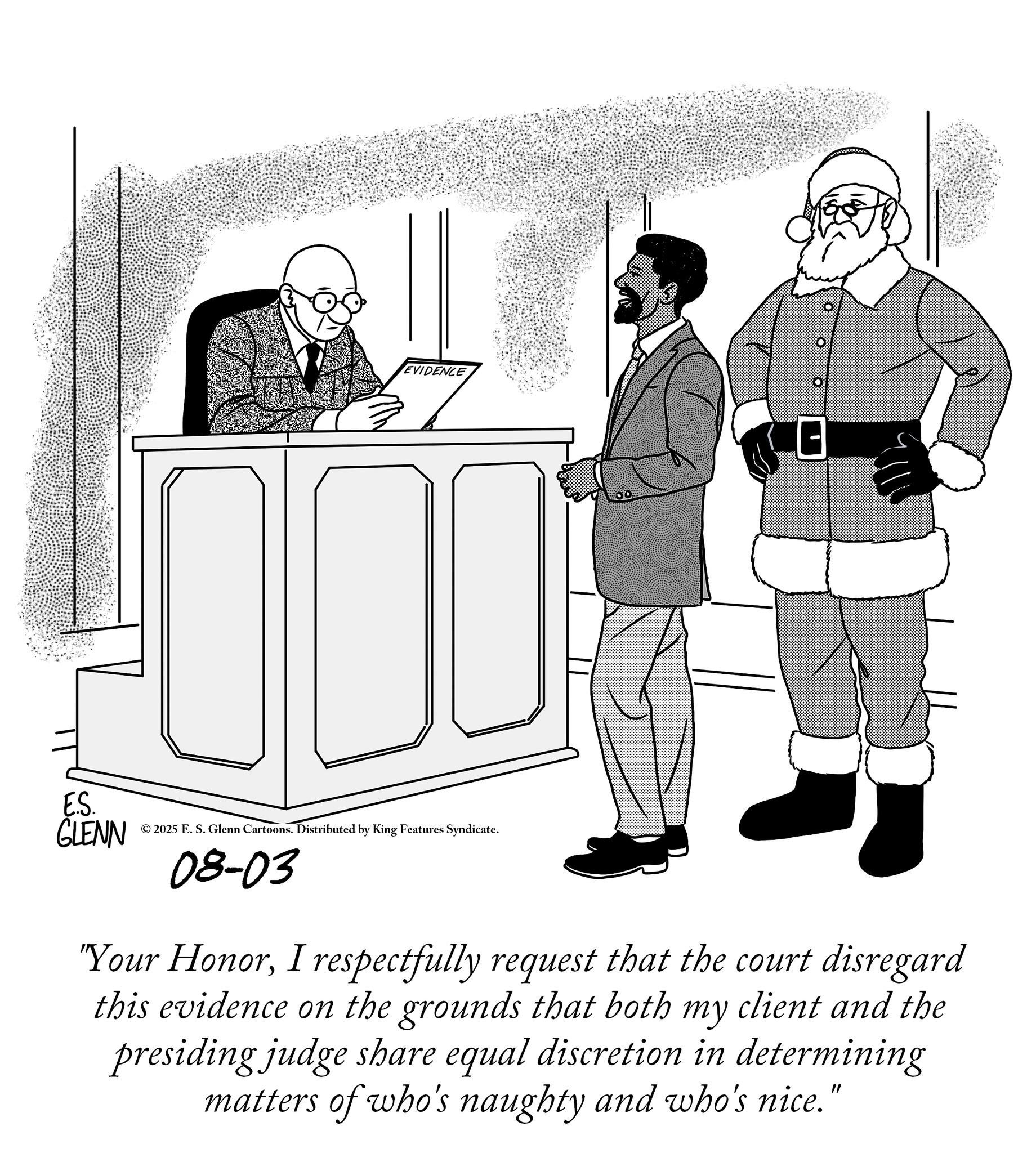 Photo caption OCR: EVIDENCE E.S. GLENN © 2025 E. S. Glenn Cartoons. Distributed by King Features Syndicate. 08-03 "Your HonorI respectfully request that the court disregard this evidence on the grounds that both my client and the presiding judge share equal discretion in determining matters of who's naughty and who's nice." EVIDENCE E.S. GLENN © 2025 E. S. Glenn Cartoons . Distributed by King Features Syndicate . 08-03 " Your HonorI respectfully request that the court disregard this evidence on the grounds that both my client and the presiding judge share equal discretion in determining matters of who's naughty and who's nice . "