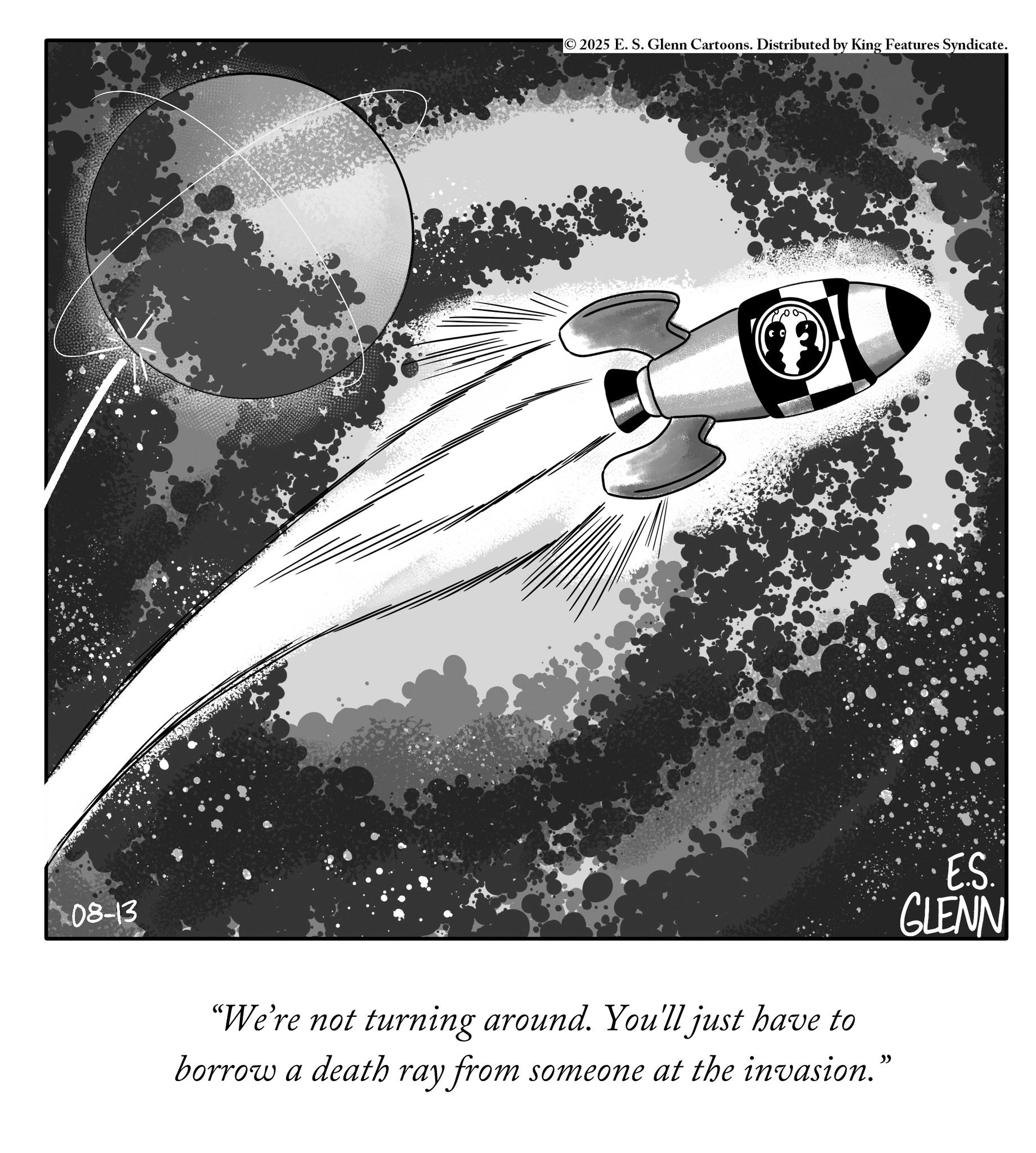 Science OCR: 08-13 © 2025 E. S. Glenn Cartoons. Distributed by King Features Syndicate. 00 "We're not turning around. You'll just have to borrow a death ray from someone at the invasion." E.S. GLENN 08-13 © 2025 E. S. Glenn Cartoons . Distributed by King Features Syndicate . 00 " We're not turning around . You'll just have to borrow a death ray from someone at the invasion . " E.S. GLENN