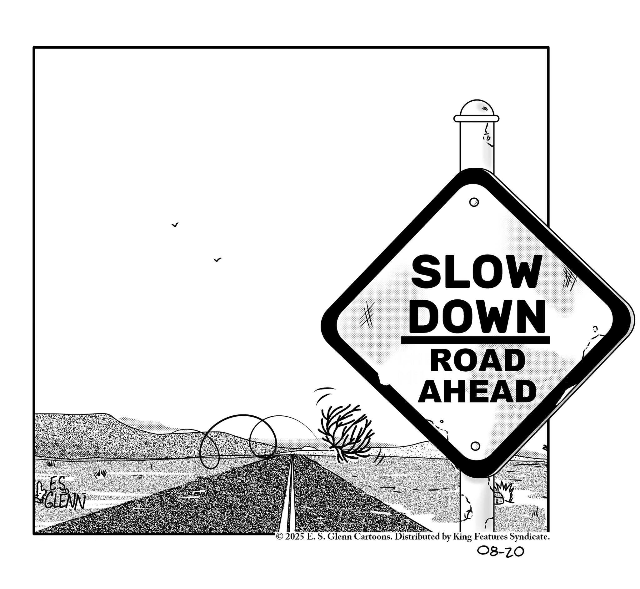 Triangle OCR: ES GLENN * SLOW * DOWN ROAD AHEAD © 2025 E. S. Glenn Cartoons. Distributed by King Features Syndicate. 08-20 ES GLENN * SLOW * DOWN ROAD AHEAD © 2025 E. S. Glenn Cartoons . Distributed by King Features Syndicate . 08-20