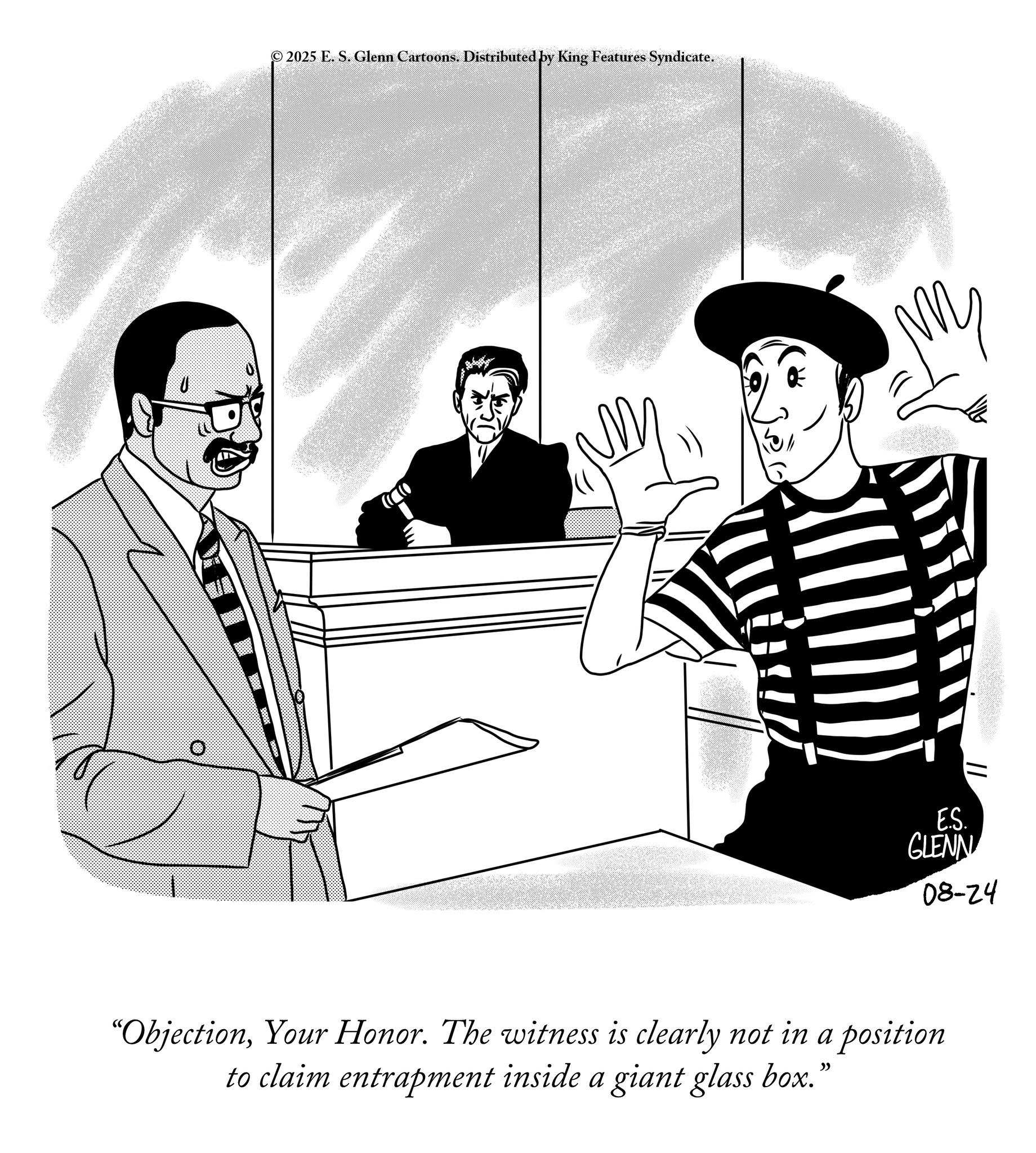 Sketch OCR: 2025 E. S. Glenn Cartoons. Distributed by King Features Syndicate. E.S. GLENN 08-24 "ObjectionYour Honor. The witness is clearly not in a position to claim entrapment inside a giant glass box." 2025 E. S. Glenn Cartoons . Distributed by King Features Syndicate . E.S. GLENN 08-24 " ObjectionYour Honor . The witness is clearly not in a position to claim entrapment inside a giant glass box . "
