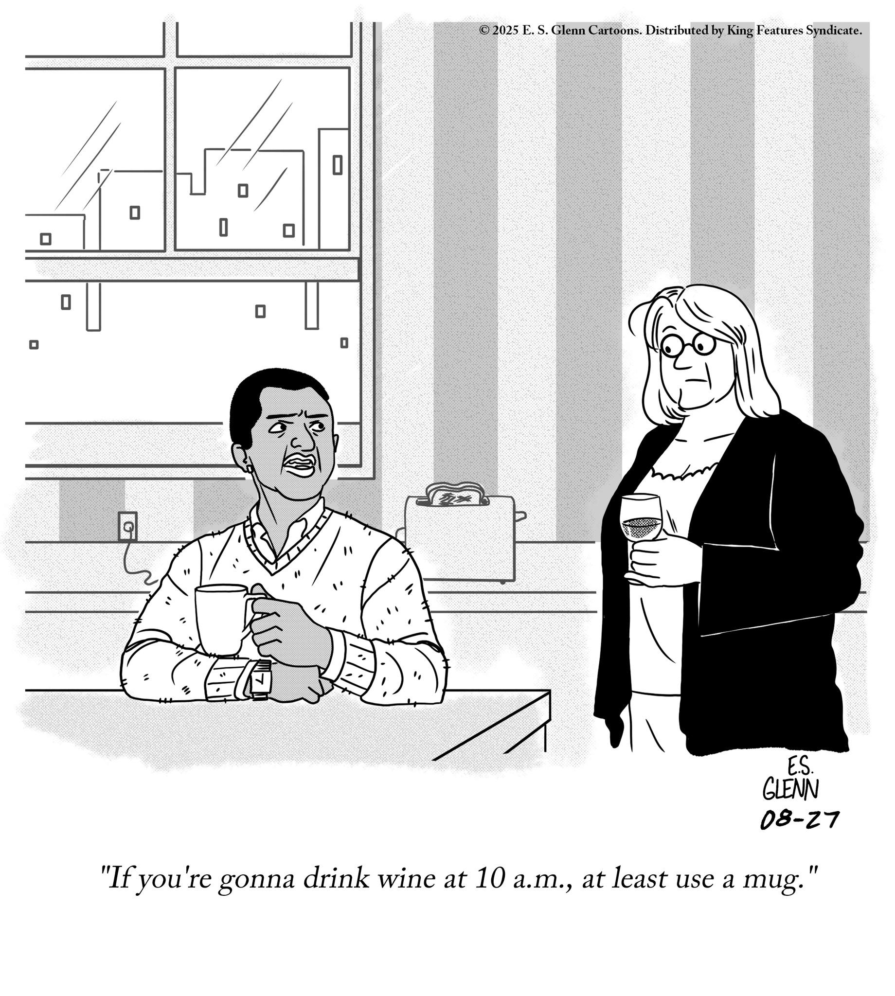 Fiction OCR: ? 0 0 G 0 ©2025 E. S. Glenn Cartoons. Distributed by King Features Syndicate. 0 30 E.S. GLENN 08-27 "If you're gonna drink wine at 10 a.m.at least use a mug." ? 0 0 G 0 © 2025 E. S. Glenn Cartoons . Distributed by King Features Syndicate . 0 30 E.S. GLENN 08-27 " If you're gonna drink wine at 10 a.m.at least use a mug . "