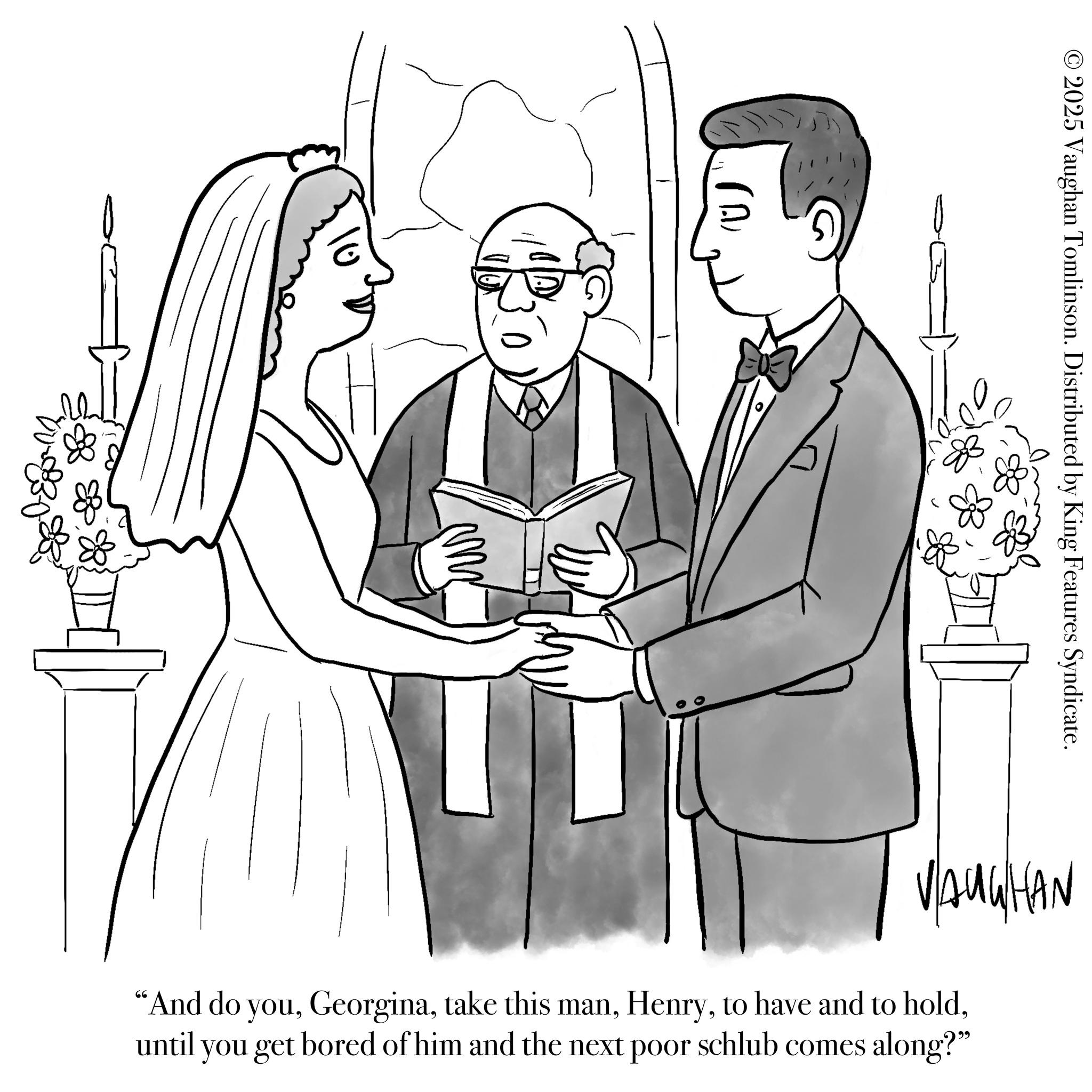 Love OCR: 10 ( 2) © 2025 Vaughan Tomlinson. Distributed by King Features Syndicate. VAUGHAN "And do youuntil you get bored of him and the next poor schlub comes along?" 10 ( 2 ) © 2025 Vaughan Tomlinson . Distributed by King Features Syndicate . VAUGHAN " And do youtake this manto have and to holduntil you get bored of him and the next poor schlub comes along ? "