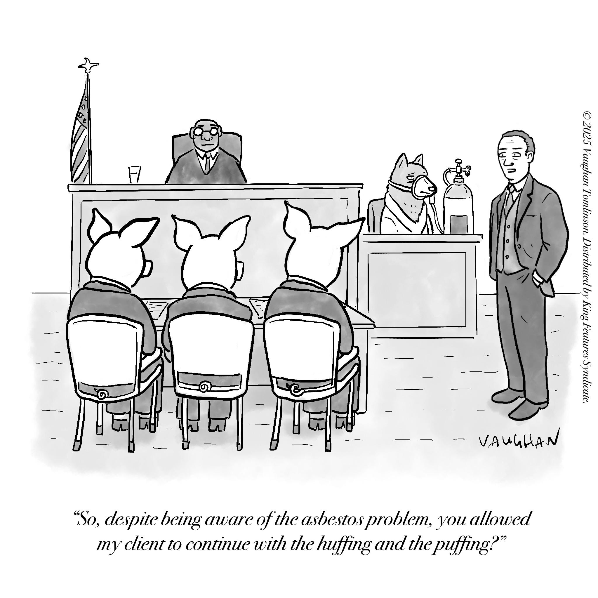 Fiction OCR: F ©2025 Vaughan Tomlinson. Distributed by King Features Syndicate. VAUGHAN "Soyou allowed my client to continue with the huffing and the puffing?" F © 2025 Vaughan Tomlinson . Distributed by King Features Syndicate . VAUGHAN " Sodespite being aware of the asbestos problemyou allowed my client to continue with the huffing and the puffing ? "