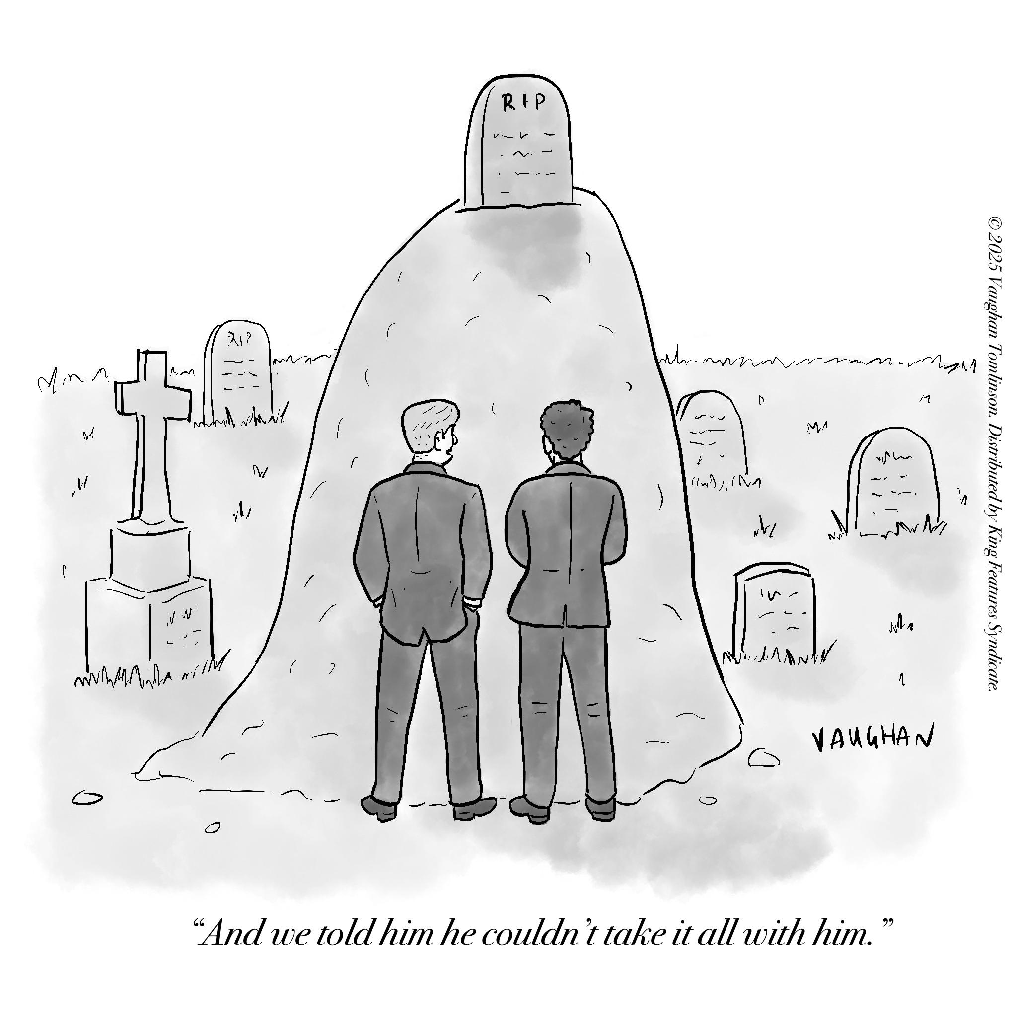 Sketch OCR: RIP M M A/ M IV RIP Wh D ?? 1 M VAUGHAN "And we told him he couldn't take it all with him." ?? ©2025 Vaughan Tomlinson. Distributed by King Features Syndicate. RIP M M A / M IV RIP Wh D ?? 1 M VAUGHAN " And we told him he couldn't take it all with him . " ?? © 2025 Vaughan Tomlinson . Distributed by King Features Syndicate .