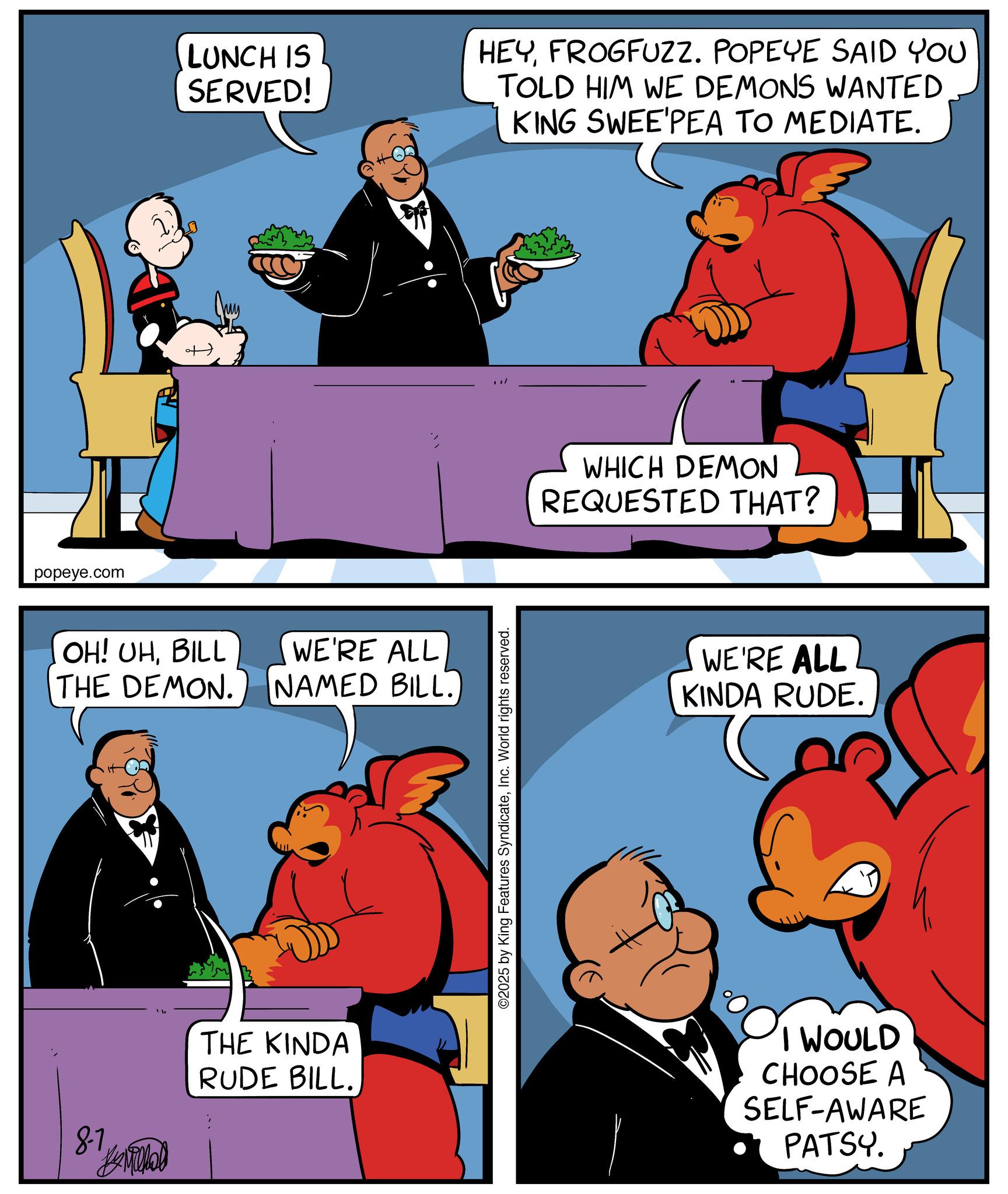 Publication OCR: 8-7 popeye.com OH! UHBILL THE DEMON. LUNCH IS SERVED! HEYFROGFUZZ. POPEYE SAID YOU TOLD HIM WE DEMONS WANTED KING SWEE'PEA TO MEDIATE. WE'RE ALL NAMED BILL. ??????? THE KINDA RUDE BILL. : WHICH DEMON REQUESTED THAT? ©2025 by King Features SyndicateInc. World rights reserved. WE'RE ALL KINDA RUDE. I WOULD CHOOSE A SELF-AWARE PATSY. 8-7 popeye.com OH ! UHBILL THE DEMON . LUNCH IS SERVED ! HEYFROGFUZZ . POPEYE SAID YOU TOLD HIM WE DEMONS WANTED KING SWEE'PEA TO MEDIATE . WE'RE ALL NAMED BILL . ??????? THE KINDA RUDE BILL . : WHICH DEMON REQUESTED THAT ? © 2025 by King Features SyndicateInc. World rights reserved . WE'RE ALL KINDA RUDE . I WOULD CHOOSE A SELF - AWARE PATSY .