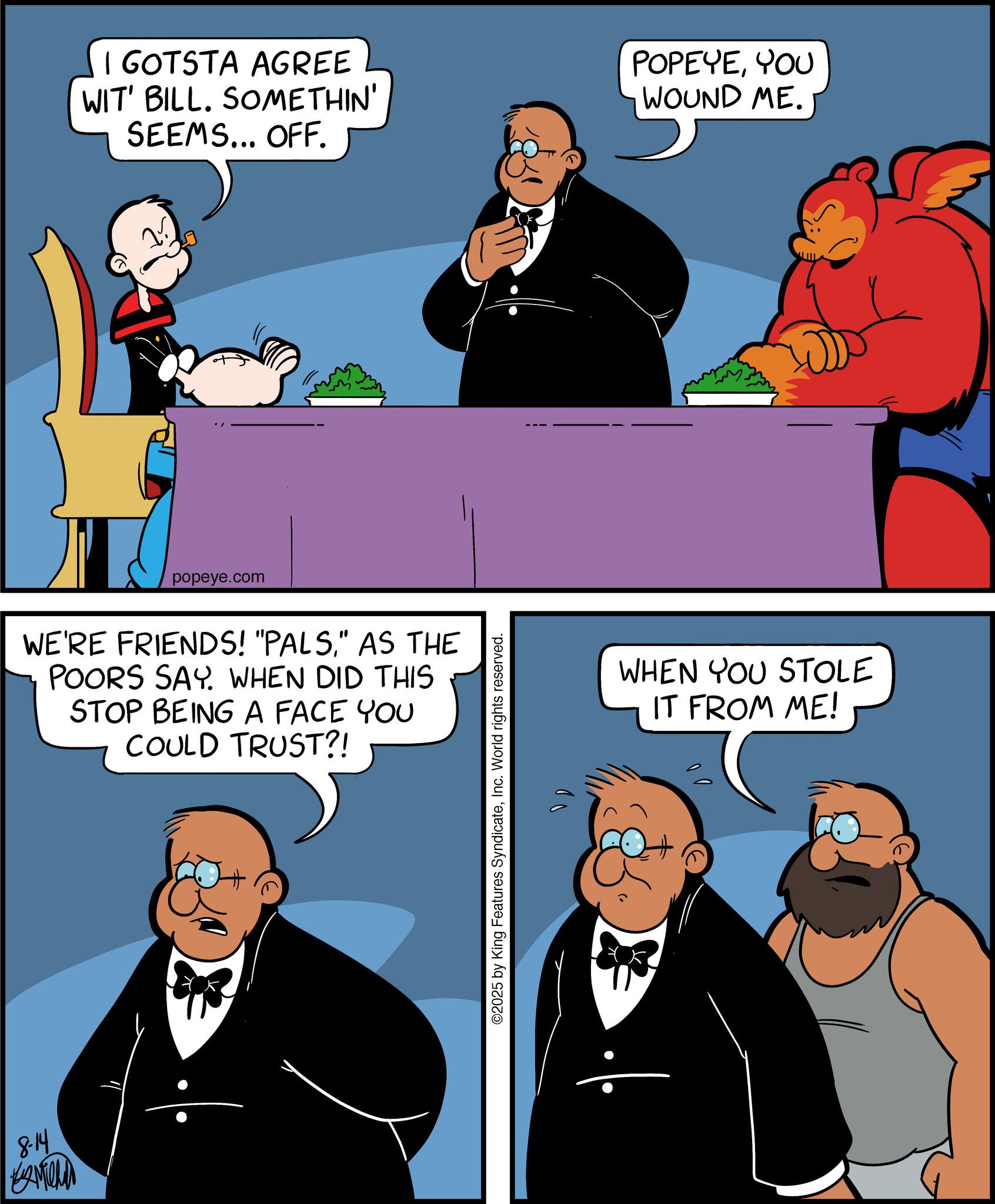 Comic book OCR: 8-14 I GOTSTA AGREE WIT' BILL. SOMETHIN' SEEMS... OFF. popeye.com WE'RE FRIENDS! "PALS" AS THE POORS SAY. WHEN DID THIS STOP BEING A FACE YOU COULD TRUST?! ©2025 by King Features SyndicateInc. World rights reserved. 10 POPEYEYOU WOUND ME. WHEN YOU STOLE IT FROM ME! 8-14 I GOTSTA AGREE WIT ' BILL . SOMETHIN ' SEEMS ... OFF . popeye.com WE'RE FRIENDS ! " PALS" AS THE POORS SAY . WHEN DID THIS STOP BEING A FACE YOU COULD TRUST ?! © 2025 by King Features SyndicateInc. World rights reserved . 10 POPEYEYOU WOUND ME . WHEN YOU STOLE IT FROM ME !