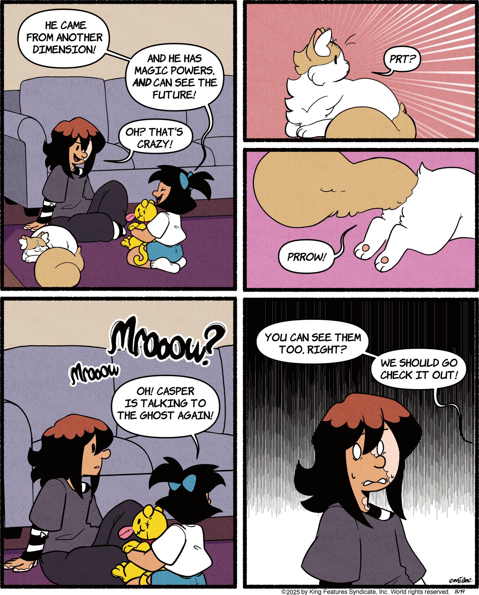 Comic book OCR: HE CAME FROM ANOTHER DIMENSION! AND HE HAS MAGIC POWERS. AND CAN SEE THE FUTURE! OH? THAT'S CRAZY! Mrooou? Mrooow OH! CASPER IS TALKING TO THE GHOST AGAIN! PRROW! PRT? YOU CAN SEE THEM TOORIGHT? WE SHOULD GO CHECK IT OUT! emidne 2025 by King Features SyndicateInc. World rights reserved. 8/19 HE CAME FROM ANOTHER DIMENSION ! AND HE HAS MAGIC POWERS . AND CAN SEE THE FUTURE ! OH ? THAT'S CRAZY ! Mrooou ? Mrooow OH ! CASPER IS TALKING TO THE GHOST AGAIN ! PRROW ! PRT ? YOU CAN SEE THEM TOORIGHT ? WE SHOULD GO CHECK IT OUT ! emidne 2025 by King Features SyndicateInc. World rights reserved . 8/19